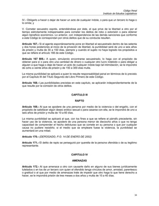 Código Penal
                                                                       Instituto de Estudios Legislativos

IV.- Obligarlo a hacer o dejar de hacer un acto de cualquier índole, o para que un tercero lo haga o
lo omita; y

V. Cometer secuestro exprés, entendiéndose por éste, el que prive de la libertad a otro por el
tiempo estrictamente indispensable para cometer los delitos de robo o extorsión o para obtener
algún beneficio económico. Lo anterior, con independencia de las demás sanciones que conforme
a este Código le correspondan por otros delitos que de su conducta resulten.

Artículo 167.- Si el agente espontáneamente pone en libertad al secuestrado dentro de las setenta
y dos horas posteriores al inicio de la privación de libertad, la punibilidad será de uno a seis años
de prisión y multa de 30 a 150 días, siempre y cuando el sujeto no haya logrado los propósitos a
que se refiere el artículo 166 de este Código.

Artículo 167 BIS.- A quien, simulando encontrarse secuestrado, lo haga con el propósito de
obtener para sí o para otro una cantidad de dinero o cualquier otro lucro indebido o para obligar a
alguien a que haga o deje de hacer un acto de cualquier índole bajo tal intimidación, se le impondrá
de ocho a veinte años de prisión y de 150 a 300 días multa.

La misma punibilidad se aplicará a quien le resulte responsabilidad penal en términos de lo previsto
por el Capítulo III del Título Segundo del Libro Primero de este Código.

Artículo 168.- Las punibilidades previstas en este capítulo, se aplicarán independientemente de la
que resulte por la comisión de otros delitos.


                                           CAPITULO III

                                              RAPTO

Artículo 169.- Al que se apodere de una persona por medio de la violencia o del engaño, con el
propósito de satisfacer algún deseo erótico sexual o para casarse con ella, se le impondrá de uno a
seis años de prisión y multa de 10 a 60 días.

La misma punibilidad se aplicará al que, con los fines a que se refiere el párrafo precedente, sin
hacer uso de la violencia, se apodere de una persona menor de dieciocho años o que no tenga
capacidad de comprender el hecho delictuoso que se comete en su persona o que por cualquier
causa no pudiere resistirlo; si el medio que se empleare fuese la violencia, la punibilidad se
aumentará en una mitad.

Artículo 170.- (DEROGADO, P.O. 14 DE ENERO DE 2002)

Artículo 171.- El delito de rapto se perseguirá por querella de la persona ofendida o de su legitimo
representante.


                                           CAPITULO IV

                                            AMENAZAS

Artículo 172.- Al que amenace a otro con causarle daño en alguno de sus bienes jurídicamente
tutelados o en los de un tercero con quien el ofendido tenga vínculos de amor, amistad, parentesco
o gratitud o al que por medio de amenazas trate de impedir que otro haga lo que tiene derecho a
hacer, se le impondrá prisión de tres meses a dos años y multa de 10 a 40 días.




                                                                                                      34
 