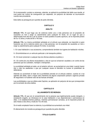 Código Penal
                                                                          Instituto de Estudios Legislativos

Si el amenazador cumple su amenaza, además, se aplicará la punibilidad del delito que resulte, el
cual podrá ser motivo de averiguación por separado, sin perjuicio de decretar su acumulación
cuando sea procedente.

Este delito se perseguirá por querella de parte ofendida.


                                             CAPITULO V

                                                ASALTO

Artículo 173.- Al que haga uso de violencia sobre una o más personas con el propósito de
causarles un mal o exigir su asentimiento para cualquier fin ilícito, en un lugar en que a
determinada hora del día o de la noche no fuere posible el auxilio oportuno, se le impondrá prisión
de 6 a 12 años y multa de 60 a 140 días.

Artículo 174.- La misma punibilidad señalada en el artículo que antecede, se impondrá a quien
haciendo uso de la violencia sobre una o más personas, con el propósito de causarles un mal o
exigir su asentimiento para cualquier fin ilícito, lo acometa:

I.- En casa habitación o sus accesorios, comprendiendo también los lugares de habitación móviles;

II.- Encontrándose en un vehículo particular o de transporte público;

III.- En local comercial o cualquier tipo de oficinas abiertos al público o

IV.- En contra de una oficina recaudadora u otra en que se conserven caudales o en contra de las
personas que los custodian, manejan o transportan.

La punibilidad señalada en este y en el anterior artículo, se aumentará en una mitad, cuando fueren
dos o más los asaltantes o que por cualquier causa el ofendido no tuviere la posibilidad de
defenderse.

Además se aumentará el triple de la punibilidad prevista en el artículo anterior, cuando el o los
agentes del delito, sean o hayan sido miembros de alguna corporación policial o agencia privada
de seguridad o lo hubieran sido de las fuerzas armadas.

Las punibilidades a que se refiere este Capítulo, se aplicarán sin perjuicio de las que correspondan
por la comisión de otros delitos.


                                             CAPITULO VI

                                   ALLANAMIENTO DE MORADA

Artículo 175.- Al que sin el consentimiento de la persona que legítimamente pueda otorgarlo, o
empleando engaño, se introduzca en la casa habitación o sus dependencias o permanezca en
ellas, o en establecimientos públicos, mientras permanezcan cerrados, se le impondrá prisión de
seis meses a dos años y multa de 10 a 40 días.

Si el medio empleado fuere la violencia, la punibilidad se aumentará una mitad.

El allanamiento de morada se perseguirá por querella de parte ofendida


                                           TITULO CUARTO


                                                                                                         35
 