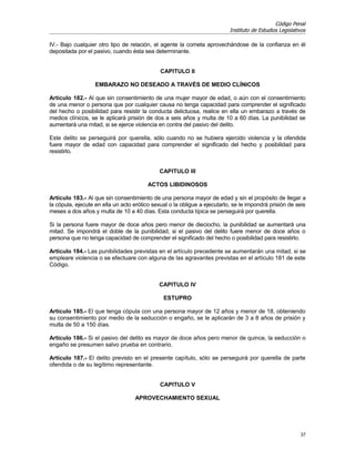 Código Penal
                                                                           Instituto de Estudios Legislativos

IV.- Bajo cualquier otro tipo de relación, el agente la cometa aprovechándose de la confianza en él
depositada por el pasivo, cuando ésta sea determinante.


                                              CAPITULO II

                   EMBARAZO NO DESEADO A TRAVÉS DE MEDIO CLÍNICOS

Artículo 182.- Al que sin consentimiento de una mujer mayor de edad, o aún con el consentimiento
de una menor o persona que por cualquier causa no tenga capacidad para comprender el significado
del hecho o posibilidad para resistir la conducta delictuosa, realice en ella un embarazo a través de
medios clínicos, se le aplicará prisión de dos a seis años y multa de 10 a 60 días. La punibilidad se
aumentará una mitad, si se ejerce violencia en contra del pasivo del delito.

Este delito se perseguirá por querella, sólo cuando no se hubiera ejercido violencia y la ofendida
fuere mayor de edad con capacidad para comprender el significado del hecho y posibilidad para
resistirlo.


                                             CAPITULO III

                                         ACTOS LIBIDINOSOS

Artículo 183.- Al que sin consentimiento de una persona mayor de edad y sin el propósito de llegar a
la cópula, ejecute en ella un acto erótico sexual o la obligue a ejecutarlo, se le impondrá prisión de seis
meses a dos años y multa de 10 a 40 días. Esta conducta típica se perseguirá por querella.

Si la persona fuere mayor de doce años pero menor de dieciocho, la punibilidad se aumentará una
mitad. Se impondrá el doble de la punibilidad, si el pasivo del delito fuere menor de doce años o
persona que no tenga capacidad de comprender el significado del hecho o posibilidad para resistirlo.

Artículo 184.- Las punibilidades previstas en el artículo precedente se aumentarán una mitad, si se
empleare violencia o se efectuare con alguna de las agravantes previstas en el artículo 181 de este
Código.


                                             CAPITULO IV

                                               ESTUPRO

Artículo 185.- El que tenga cópula con una persona mayor de 12 años y menor de 18, obteniendo
su consentimiento por medio de la seducción o engaño, se le aplicarán de 3 a 8 años de prisión y
multa de 50 a 150 días.

Artículo 186.- Si el pasivo del delito es mayor de doce años pero menor de quince, la seducción o
engaño se presumen salvo prueba en contrario.

Artículo 187.- El delito previsto en el presente capítulo, sólo se perseguirá por querella de parte
ofendida o de su legítimo representante.


                                              CAPITULO V

                                   APROVECHAMIENTO SEXUAL




                                                                                                          37
 