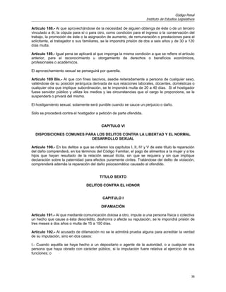 Código Penal
                                                                         Instituto de Estudios Legislativos

Artículo 188.- Al que aprovechándose de la necesidad de alguien obtenga de éste o de un tercero
vinculado a él, la cópula para sí o para otro, como condición para el ingreso o la conservación del
trabajo, la promoción de éste o la asignación de aumento, de remuneración o prestaciones para el
solicitante, el trabajador o sus familiares, se le impondrá prisión de dos a seis años y de 30 a 120
días multa.

Artículo 189.- Igual pena se aplicará al que imponga la misma condición a que se refiere el artículo
anterior, para el reconocimiento u otorgamiento de derechos o beneficios económicos,
profesionales o académicos.

El aprovechamiento sexual se perseguirá por querella.

Artículo 189 Bis.- Al que con fines lascivos, asedie reiteradamente a persona de cualquier sexo,
valiéndose de su posición jerárquica derivada de sus relaciones laborales, docentes, domésticas o
cualquier otra que implique subordinación, se le impondrá multa de 20 a 40 días. Si el hostigador
fuese servidor público y utiliza los medios y las circunstancias que el cargo le proporcione, se le
suspenderá o privará del mismo.

El hostigamiento sexual, solamente será punible cuando se cauce un perjuicio o daño.

Sólo se procederá contra el hostigador a petición de parte ofendida.


                                            CAPITULO VI

  DISPOSICIONES COMUNES PARA LOS DELITOS CONTRA LA LIBERTAD Y EL NORMAL
                           DESARROLLO SEXUAL

Artículo 190.- En los delitos a que se refieren los capítulos I, II, IV y V de este título la reparación
del daño comprenderá, en los términos del Código Familiar, el pago de alimentos a la mujer y a los
hijos que hayan resultado de la relación sexual ilícita, sin que se requiera y sin que implique
declaración sobre la paternidad para efectos puramente civiles. Tratándose del delito de violación,
comprenderá además la reparación del daño psicosomático causado al ofendido.


                                           TITULO SEXTO

                                   DELITOS CONTRA EL HONOR


                                             CAPITULO I

                                            DIFAMACIÓN

Artículo 191.- Al que mediante comunicación dolosa a otro, impute a una persona física o colectiva
un hecho que cause a ésta descrédito, deshonra o afecte su reputación, se le impondrá prisión de
tres meses a dos años o multa de 15 a 150 días.

Artículo 192.- Al acusado de difamación no se le admitirá prueba alguna para acreditar la verdad
de su imputación, sino en dos casos:

I.- Cuando aquélla se haya hecho a un depositario o agente de la autoridad, o a cualquier otra
persona que haya obrado con carácter público, si la imputación fuere relativa al ejercicio de sus
funciones; o




                                                                                                        38
 