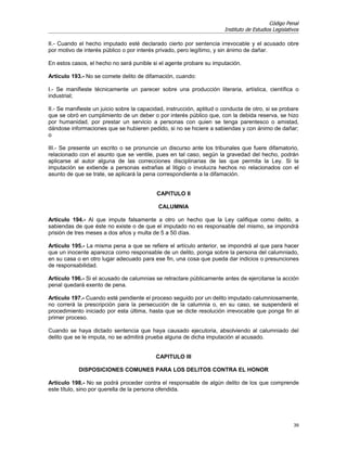 Código Penal
                                                                        Instituto de Estudios Legislativos

II.- Cuando el hecho imputado esté declarado cierto por sentencia irrevocable y el acusado obre
por motivo de interés público o por interés privado, pero legítimo, y sin ánimo de dañar.

En estos casos, el hecho no será punible si el agente probare su imputación.

Artículo 193.- No se comete delito de difamación, cuando:

I.- Se manifieste técnicamente un parecer sobre una producción literaria, artística, científica o
industrial;

II.- Se manifieste un juicio sobre la capacidad, instrucción, aptitud o conducta de otro, si se probare
que se obró en cumplimiento de un deber o por interés público que, con la debida reserva, se hizo
por humanidad, por prestar un servicio a personas con quien se tenga parentesco o amistad,
dándose informaciones que se hubieren pedido, si no se hiciere a sabiendas y con ánimo de dañar;
o

III.- Se presente un escrito o se pronuncie un discurso ante los tribunales que fuere difamatorio,
relacionado con el asunto que se ventile, pues en tal caso, según la gravedad del hecho, podrán
aplicarse al autor alguna de las correcciones disciplinarias de las que permita la Ley. Si la
imputación se extiende a personas extrañas al litigio o involucra hechos no relacionados con el
asunto de que se trate, se aplicará la pena correspondiente a la difamación.


                                            CAPITULO II

                                             CALUMNIA

Artículo 194.- Al que impute falsamente a otro un hecho que la Ley califique como delito, a
sabiendas de que éste no existe o de que el imputado no es responsable del mismo, se impondrá
prisión de tres meses a dos años y multa de 5 a 50 días.

Artículo 195.- La misma pena a que se refiere el artículo anterior, se impondrá al que para hacer
que un inocente aparezca como responsable de un delito, ponga sobre la persona del calumniado,
en su casa o en otro lugar adecuado para ese fin, una cosa que pueda dar indicios o presunciones
de responsabilidad.

Artículo 196.- Si el acusado de calumnias se retractare públicamente antes de ejercitarse la acción
penal quedará exento de pena.

Artículo 197.- Cuando esté pendiente el proceso seguido por un delito imputado calumniosamente,
no correrá la prescripción para la persecución de la calumnia o, en su caso, se suspenderá el
procedimiento iniciado por esta última, hasta que se dicte resolución irrevocable que ponga fin al
primer proceso.

Cuando se haya dictado sentencia que haya causado ejecutoria, absolviendo al calumniado del
delito que se le imputa, no se admitirá prueba alguna de dicha imputación al acusado.


                                            CAPITULO III

            DISPOSICIONES COMUNES PARA LOS DELITOS CONTRA EL HONOR

Artículo 198.- No se podrá proceder contra el responsable de algún delito de los que comprende
este título, sino por querella de la persona ofendida.




                                                                                                       39
 