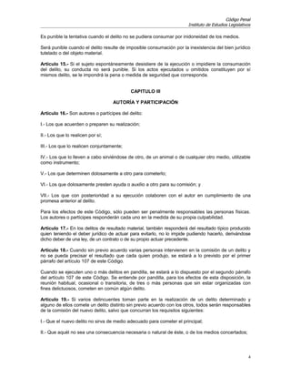 Código Penal
                                                                       Instituto de Estudios Legislativos

Es punible la tentativa cuando el delito no se pudiera consumar por inidoneidad de los medios.

Será punible cuando el delito resulte de imposible consumación por la inexistencia del bien jurídico
tutelado o del objeto material.

Artículo 15.- Si el sujeto espontáneamente desistiere de la ejecución o impidiere la consumación
del delito, su conducta no será punible. Si los actos ejecutados u omitidos constituyen por sí
mismos delito, se le impondrá la pena o medida de seguridad que corresponda.


                                            CAPITULO III

                                   AUTORÍA Y PARTICIPACIÓN

Artículo 16.- Son autores o partícipes del delito:

I.- Los que acuerden o preparen su realización;

II.- Los que lo realicen por sí;

III.- Los que lo realicen conjuntamente;

IV.- Los que lo lleven a cabo sirviéndose de otro, de un animal o de cualquier otro medio, utilizable
como instrumento;

V.- Los que determinen dolosamente a otro para cometerlo;

VI.- Los que dolosamente presten ayuda o auxilio a otro para su comisión; y

VII.- Los que con posterioridad a su ejecución colaboren con el autor en cumplimiento de una
promesa anterior al delito.

Para los efectos de este Código, sólo pueden ser penalmente responsables las personas físicas.
Los autores o partícipes responderán cada uno en la medida de su propia culpabilidad.

Artículo 17.- En los delitos de resultado material, también responderá del resultado típico producido
quien teniendo el deber jurídico de actuar para evitarlo, no lo impide pudiendo hacerlo, derivándose
dicho deber de una ley, de un contrato o de su propio actuar precedente.

Artículo 18.- Cuando sin previo acuerdo varias personas intervienen en la comisión de un delito y
no se pueda precisar el resultado que cada quien produjo, se estará a lo previsto por el primer
párrafo del artículo 107 de este Código.

Cuando se ejecuten uno o más delitos en pandilla, se estará a lo dispuesto por el segundo párrafo
del artículo 107 de este Código. Se entiende por pandilla, para los efectos de esta disposición, la
reunión habitual, ocasional o transitoria, de tres o más personas que sin estar organizadas con
fines delictuosos, cometen en común algún delito.

Artículo 19.- Si varios delincuentes toman parte en la realización de un delito determinado y
alguno de ellos comete un delito distinto sin previo acuerdo con los otros, todos serán responsables
de la comisión del nuevo delito, salvo que concurran los requisitos siguientes:

I.- Que el nuevo delito no sirva de medio adecuado para cometer el principal;

II.- Que aquél no sea una consecuencia necesaria o natural de éste, o de los medios concertados;




                                                                                                        4
 