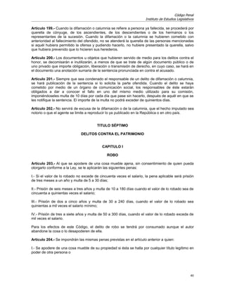 Código Penal
                                                                      Instituto de Estudios Legislativos

Artículo 199.- Cuando la difamación o calumnia se refiere a persona ya fallecida, se procederá por
querella de cónyuge, de los ascendientes, de los descendientes o de los hermanos o los
representantes de la sucesión. Cuando la difamación o la calumnia se hubieren cometido con
anterioridad al fallecimiento del ofendido, no se atenderá la querella de las personas mencionadas
si aquél hubiera permitido la ofensa y pudiendo hacerlo, no hubiere presentado la querella, salvo
que hubiera prevenido que lo hicieren sus herederos.

Artículo 200.- Los documentos u objetos que hubieren servido de medio para los delitos contra el
honor, se decomisarán e inutilizarán, a menos de que se trate de algún documento público o de
uno privado que importe obligación, liberación o transmisión de derecho, en cuyo caso, se hará en
el documento una anotación sumaria de la sentencia pronunciada en contra el acusado.

Artículo 201.- Siempre que sea condenado el responsable de un delito de difamación o calumnia,
se hará publicación de la sentencia si lo solicita la parte ofendida. Cuando el delito se haya
cometido por medio de un órgano de comunicación social, los responsables de éste estarán
obligados a dar a conocer el fallo en uno del mismo medio utilizado para su comisión,
imponiéndoseles multa de 10 días por cada día que pase sin hacerlo, después de aquél en que se
les notifique la sentencia. El importe de la multa no podrá exceder de quinientos días.

Artículo 202.- No servirá de excusa de la difamación o de la calumnia, que el hecho imputado sea
notorio o que el agente se limite a reproducir lo ya publicado en la República o en otro país.


                                        TITULO SÉPTIMO

                              DELITOS CONTRA EL PATRIMONIO


                                           CAPITULO I

                                              ROBO

Artículo 203.- Al que se apodere de una cosa mueble ajena, sin consentimiento de quien pueda
otorgarlo conforme a la Ley, se le aplicarán las siguientes penas:

I.- Si el valor de lo robado no excede de cincuenta veces el salario, la pena aplicable será prisión
de tres meses a un año y multa de 5 a 30 días;

II.- Prisión de seis meses a tres años y multa de 10 a 180 días cuando el valor de lo robado sea de
cincuenta a quinientas veces el salario;

III.- Prisión de dos a cinco años y multa de 30 a 240 días, cuando el valor de lo robado sea
quinientas a mil veces el salario mínimo;

IV.- Prisión de tres a siete años y multa de 50 a 300 días, cuando el valor de lo robado exceda de
mil veces el salario.

Para los efectos de este Código, el delito de robo se tendrá por consumado aunque el autor
abandone la cosa o lo desapoderen de ella.

Artículo 204.- Se impondrán las mismas penas previstas en el artículo anterior a quien:

I.- Se apodere de una cosa mueble de su propiedad si ésta se halla por cualquier título legítimo en
poder de otra persona o




                                                                                                     40
 