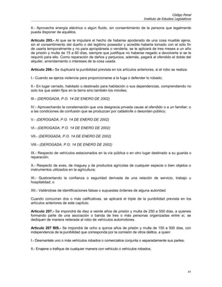 Código Penal
                                                                          Instituto de Estudios Legislativos

II.- Aproveche energía eléctrica o algún fluido, sin consentimiento de la persona que legalmente
pueda disponer de aquéllos.

Artículo 205.- Al que se le imputare el hecho de haberse apoderado de una cosa mueble ajena,
sin el consentimiento del dueño o del legitimo poseedor y acredite haberla tomado con el sólo fin
de usarla temporalmente y no para apropiársela o venderla, se le aplicará de tres meses a un año
de prisión y multa de 15 a 60 días, siempre que justifique no haberse negado a devolverla si se le
requirió para ello. Como reparación de daños y perjuicios, además, pagará al ofendido el doble del
alquiler, arrendamiento o intereses de la cosa usada.

Artículo 206.- Se duplicará la punibilidad prevista en los artículos anteriores, si el robo se realiza:

I.- Cuando se ejerza violencia para proporcionarse a la fuga o defender lo robado;

II.- En lugar cerrado, habitado o destinado para habitación o sus dependencias, comprendiendo no
solo los que estén fijos en la tierra sino también los móviles;

III.- (DEROGADA, P.O. 14 DE ENERO DE 2002)

IV.- Aprovechando la consternación que una desgracia privada cause al ofendido o a un familiar; o
a las condiciones de confusión que se produzcan por catástrofe o desorden público;

V.- (DEROGADA, P.O. 14 DE ENERO DE 2002)

VI.- (DEROGADA, P.O. 14 DE ENERO DE 2002)

VII.- (DEROGADA, P.O. 14 DE ENERO DE 2002)

VIII.- (DEROGADA, P.O. 14 DE ENERO DE 2002)

IX.- Respecto de vehículos estacionados en la vía pública o en otro lugar destinado a su guarda o
reparación;

X.- Respecto de aves, de maguey y de productos agrícolas de cualquier especie o bien objetos o
instrumentos utilizados en la agricultura;

XI.- Quebrantando la confianza o seguridad derivada de una relación de servicio, trabajo u
hospitalidad; o

XII.- Valiéndose de identificaciones falsas o supuestas órdenes de alguna autoridad.

Cuando concurran dos o más calificativas, se aplicará el triple de la punibilidad prevista en los
artículos anteriores de este capítulo.

Artículo 207.- Se impondrá de diez a veinte años de prisión y multa de 250 a 500 días, a quienes
formando parte de una asociación o banda de tres o más personas organizadas entre sí, se
dediquen de manera reiterada al robo de vehículos automotores.

Artículo 207 BIS.- Se impondrá de ocho a quince años de prisión y multa de 150 a 500 días, con
independencia de la punibilidad que corresponda por la comisión de otros delitos, a quien:

I.- Desmantele uno o más vehículos robados o comercialice conjunta o separadamente sus partes;

II.- Enajene o trafique de cualquier manera con vehículo o vehículos robados;




                                                                                                          41
 
