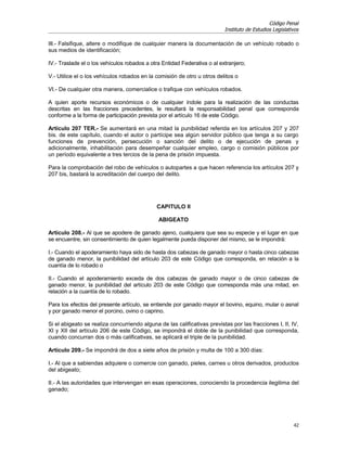 Código Penal
                                                                          Instituto de Estudios Legislativos

III.- Falsifique, altere o modifique de cualquier manera la documentación de un vehículo robado o
sus medios de identificación;

IV.- Traslade el o los vehículos robados a otra Entidad Federativa o al extranjero;

V.- Utilice el o los vehículos robados en la comisión de otro u otros delitos o

VI.- De cualquier otra manera, comercialice o trafique con vehículos robados.

A quien aporte recursos económicos o de cualquier índole para la realización de las conductas
descritas en las fracciones precedentes, le resultará la responsabilidad penal que corresponda
conforme a la forma de participación prevista por el artículo 16 de este Código.

Artículo 207 TER.- Se aumentará en una mitad la punibilidad referida en los artículos 207 y 207
bis. de este capítulo, cuando el autor o partícipe sea algún servidor público que tenga a su cargo
funciones de prevención, persecución o sanción del delito o de ejecución de penas y
adicionalmente, inhabilitación para desempeñar cualquier empleo, cargo o comisión públicos por
un período equivalente a tres tercios de la pena de prisión impuesta.

Para la comprobación del robo de vehículos o autopartes a que hacen referencia los artículos 207 y
207 bis, bastará la acreditación del cuerpo del delito.




                                             CAPITULO II

                                              ABIGEATO

Artículo 208.- Al que se apodere de ganado ajeno, cualquiera que sea su especie y el lugar en que
se encuentre, sin consentimiento de quien legalmente pueda disponer del mismo, se le impondrá:

I.- Cuando el apoderamiento haya sido de hasta dos cabezas de ganado mayor o hasta cinco cabezas
de ganado menor, la punibilidad del artículo 203 de este Código que corresponda, en relación a la
cuantía de lo robado o

II.- Cuando el apoderamiento exceda de dos cabezas de ganado mayor o de cinco cabezas de
ganado menor, la punibilidad del artículo 203 de este Código que corresponda más una mitad, en
relación a la cuantía de lo robado.

Para los efectos del presente artículo, se entiende por ganado mayor el bovino, equino, mular o asnal
y por ganado menor el porcino, ovino o caprino.

Si el abigeato se realiza concurriendo alguna de las calificativas previstas por las fracciones I, II, IV,
XI y XII del artículo 206 de este Código, se impondrá el doble de la punibilidad que corresponda,
cuando concurran dos o más calificativas, se aplicará el triple de la punibilidad.

Artículo 209.- Se impondrá de dos a siete años de prisión y multa de 100 a 300 días:

I.- Al que a sabiendas adquiere o comercie con ganado, pieles, carnes u otros derivados, productos
del abigeato;

II.- A las autoridades que intervengan en esas operaciones, conociendo la procedencia ilegitima del
ganado;




                                                                                                         42
 