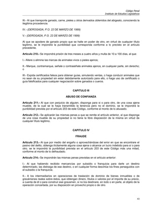 Código Penal
                                                                       Instituto de Estudios Legislativos

III.- Al que transporte ganado, carne, pieles u otros derivados obtenidos del abigeato, conociendo la
ilegitima procedencia.

IV.- (DEROGADA, P.O. 22 DE MARZO DE 1999)

V.- (DEROGADA, P.O. 22 DE MARZO DE 1999)

Al que se apodere de ganado propio que se halle en poder de otro, en virtud de cualquier título
legítimo, se le impondrá la punibilidad que corresponda conforme a lo previsto en el artículo
precedente.

Artículo 210.- Se impondrá prisión de tres meses a cuatro años y multa de 10 a 100 días, al que:

I.- Altere o elimine las marcas de animales vivos o pieles ajenos;

II.- Marque, contramarque, señale o contraséñale animales ajenos, en cualquier parte, sin derecho;
o

III.- Expida certificados falsos para obtener guías, simulando ventas, o haga conducir animales que
no sean de su propiedad sin estar debidamente autorizado para ello, o haga uso de certificado o
guía falsificados para cualquier negociación sobre ganados o cueros.


                                           CAPITULO III

                                     ABUSO DE CONFIANZA

Artículo 211.- Al que con perjuicio de alguien, disponga para si o para otro, de una cosa ajena
mueble, de la cual se le haya transmitido la tenencia pero no el dominio, se le impondrá la
punibilidad prevista por el artículo 203 de este Código, conforme al monto de lo abusado.

Artículo 212.- Se aplicarán las mismas penas a que se remite el artículo anterior, al que disponga
de una cosa mueble de su propiedad si no tiene la libre disposición de la misma en virtud de
cualquier título legitimo.


                                           CAPITULO IV

                                              FRAUDE

Artículo 213.- Al que por medio del engaño o aprovechándose del error en que se encontrare el
pasivo del delito, obtenga ilícitamente alguna cosa ajena o alcance un lucro indebido para sí o para
otro, se le impondrá la punibilidad prevista en el artículo 203 de este Código más una mitad,
conforme al monto de lo defraudado.

Artículo 214.- Se impondrán las mismas penas previstas en el artículo anterior:

I.- Al que habiendo recibido mercancías por subsidio o franquicia para darle un destino
determinado, las distraiga de ese destino, o en cualquier forma desvirtúe los fines perseguidos con
el subsidio o la franquicia;

II.- A los intermediarios en operaciones de traslación de dominio de bienes inmuebles o de
gravámenes reales sobre éstos, que obtengan dinero, títulos o valores por el importe de su precio,
a cuenta de él o para construir ese gravamen, si no los destinare, en todo o en parte, al objeto de la
operación concertada, por su disposición en provecho propio o de otro.




                                                                                                      43
 