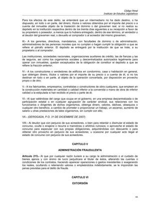 Código Penal
                                                                       Instituto de Estudios Legislativos

Para los efectos de este delito, se entenderá que un intermediario no ha dado destino, o ha
dispuesto, en todo o en parte, del dinero, títulos o valores obtenidos por el importe del precio o a
cuenta del inmueble objeto de la traslación de dominio o del gravamen real, si no realiza su
depósito en la institución respectiva dentro de los treinta días siguientes a su recepción a favor de
su propietario o poseedor, a menos que lo hubiera entregado, dentro de ese término, al vendedor o
al deudor del gravamen real, o devuelto al comprador o al acreedor del mismo gravamen;

III.- A los gerentes, directivos, mandatarios, con facultades de dominio o de administración,
administradores de las personas morales que no cumplan o hagan cumplir la obligación a que se
refiere el párrafo anterior. El depósito se entregará por la institución de que se trate, a su
propietario o al comprador.

Las instituciones, sociedades nacionales, organizaciones auxiliares de crédito, las de fianzas y las
de seguros, así como los organismos sociales y descentralizados autorizados legalmente para
operar con inmuebles, quedan exceptuados de la obligación de constituir el depósito a que se
refiere la fracción anterior;

IV.- A los constructores o vendedores de edificios en condominio, casa o habitación en general,
que obtengan dinero, títulos o valores por el importe de su precio o a cuenta de él, si no los
destinan en todo o en parte, al objeto de la operación concertada, por disposición en provecho
propio o de otro;

V.- A los fabricantes, empresarios, contratistas o constructores de obra cualquiera, que empleen en
la construcción materiales en cantidad o calidad inferior a la convenida o mano de obra de inferior
calidad a la estipulada si han recibido el precio o parte de él;

VI.- Al que valiéndose del cargo que ocupa en el gobierno, en una empresa descentralizada o de
participación estatal o en cualquier agrupación de carácter sindical, sus relaciones con los
funcionarios o dirigentes de dichos organismos, obtenga dinero, valores, dádivas, obsequios o
cualquier otro beneficio, a cambio de prometer o proporcionar un trabajo, un ascenso, aumento de
salario u otras prestaciones de tales organismos, sin cumplir con ello;

VII.- (DEROGADA, P.O. 31 DE DICIEMBRE DE 2007)

VIII.- Al deudor que con perjuicio de sus acreedores, o bien para retardar o disimular el estado de
concurso, oculte o enajene o recurra a maniobras o arbitrios ruinosos; o aproveche el estado de
concurso para especular con sus propias obligaciones, adquiriéndolas con descuento o para
obtener otro provecho en perjuicio de sus acreedores; u ocasione por cualquier acto ilegal el
estado de concurso con perjuicio de sus acreedores.


                                           CAPITULO V

                               ADMINISTRACIÓN FRAUDULENTA

Artículo 215.- Al que por cualquier razón tuviere a su cargo la administración o el cuidado de
bienes ajenos y con ánimo de lucro perjudicara al titular de éstos, alterando las cuentas o
condiciones de los contratos, haciendo aparecer operaciones o gastos inexistentes o exagerando
los reales, ocultando o reteniendo valores o empleándolos indebidamente, se le impondrán las
penas previstas para el delito de fraude.


                                           CAPITULO VI

                                           EXTORSIÓN




                                                                                                      44
 