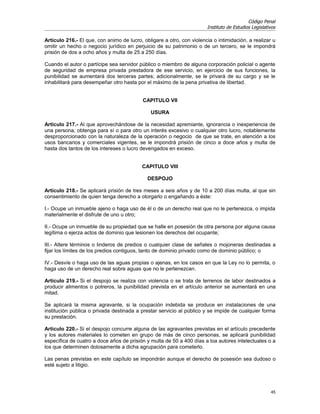 Código Penal
                                                                       Instituto de Estudios Legislativos

Artículo 216.- El que, con animo de lucro, obligare a otro, con violencia o intimidación, a realizar u
omitir un hecho o negocio jurídico en perjuicio de su patrimonio o de un tercero, se le impondrá
prisión de dos a ocho años y multa de 25 a 250 días.

Cuando el autor o partícipe sea servidor público o miembro de alguna corporación policial o agente
de seguridad de empresa privada prestadora de ese servicio, en ejercicio de sus funciones, la
punibilidad se aumentará dos terceras partes; adicionalmente, se le privará de su cargo y se le
inhabilitará para desempeñar otro hasta por el máximo de la pena privativa de libertad.


                                           CAPITULO VII

                                              USURA

Artículo 217.- Al que aprovechándose de la necesidad apremiante, ignorancia o inexperiencia de
una persona, obtenga para sí o para otro un interés excesivo o cualquier otro lucro, notablemente
desproporcionado con la naturaleza de la operación o negocio de que se trate, en atención a los
usos bancarios y comerciales vigentes, se le impondrá prisión de cinco a doce años y multa de
hasta dos tantos de los intereses o lucro devengados en exceso.


                                           CAPITULO VIII

                                             DESPOJO

Artículo 218.- Se aplicará prisión de tres meses a seis años y de 10 a 200 días multa, al que sin
consentimiento de quien tenga derecho a otorgarlo o engañando a éste:

I.- Ocupe un inmueble ajeno o haga uso de él o de un derecho real que no le pertenezca, o impida
materialmente el disfrute de uno u otro;

II.- Ocupe un inmueble de su propiedad que se halle en posesión de otra persona por alguna causa
legítima o ejerza actos de dominio que lesionen los derechos del ocupante;

III.- Altere términos o linderos de predios o cualquier clase de señales o mojoneras destinadas a
fijar los límites de los predios contiguos, tanto de dominio privado como de dominio público; o

IV.- Desvíe o haga uso de las aguas propias o ajenas, en los casos en que la Ley no lo permita, o
haga uso de un derecho real sobre aguas que no le pertenezcan.

Artículo 219.- Si el despojo se realiza con violencia o se trata de terrenos de labor destinados a
producir alimentos o potreros, la punibilidad prevista en el artículo anterior se aumentará en una
mitad.

Se aplicará la misma agravante, si la ocupación indebida se produce en instalaciones de una
institución pública o privada destinada a prestar servicio al público y se impide de cualquier forma
su prestación.

Artículo 220.- Si el despojo concurre alguna de las agravantes previstas en el artículo precedente
y los autores materiales lo cometen en grupo de más de cinco personas, se aplicará punibilidad
específica de cuatro a doce años de prisión y multa de 50 a 400 días a loa autores intelectuales o a
los que determinen dolosamente a dicha agrupación para cometerlo.

Las penas previstas en este capítulo se impondrán aunque el derecho de posesión sea dudoso o
esté sujeto a litigio.




                                                                                                      45
 