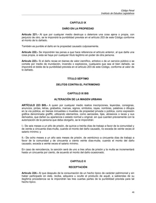 Código Penal
                                                                       Instituto de Estudios Legislativos


                                           CAPITULO IX

                                    DAÑO EN LA PROPIEDAD

Artículo 221.- Al que por cualquier medio destruya o deteriore una cosa ajena o propia, con
perjuicio de otro, se le impondrá la punibilidad prevista en el artículo 203 de este Código conforme
al monto de lo dañado.

También es punible el daño en la propiedad causado culposamente.

Artículo 222.- Se impondrán las penas a que hace referencia el artículo anterior, al que dañe una
cosa propia, si esta se haya por cualquier título legítimo en poder de otra persona.

Artículo 223.- Si el daño recae en bienes de valor científico, artístico o de un servicio público o se
comete por medio de inundación, incendio o explosivos, cualquiera que sea el bien dañado, se
impondrá el doble de la punibilidad prevista en el artículo 203 de este Código, conforme al valor de
lo dañado.


                                         TÍTULO SÉPTIMO

                               DELITOS CONTRA EL PATRIMONIO


                                         CAPÍTULO IX BIS

                             ALTERACIÓN DE LA IMAGEN URBANA

ARTÍCULO 223 BIS.- A quien por cualquier medio realice inscripciones, leyendas, consignas,
anuncios, pintas, letras, grabados, marcas, signos, símbolos, rayas, nombres, palabras o dibujos
en la vía pública, en bienes inmuebles o muebles de propiedad privada o pública, como expresión
gráfica denominada graffiti, utilizando elementos, como aerosoles, lijas, abrasivos o lacas y sus
derivados, que dañen su apariencia o estado normal u original, sin que cuenten previamente con la
autorización de la persona que deba otorgarlo, se le impondrán:

I.- De seis meses a un año de prisión, de quince a treinta días de trabajo a favor de la comunidad y
de veinte a cincuenta días-multa, cuando el monto del daño causado, no exceda de veinte veces el
salario mínimo; y

II.- De ocho meses a un año seis meses de prisión, de veinticinco a cincuenta días de trabajo a
favor de la comunidad y de cincuenta a ciento veinte días-multa, cuando el monto del daño
causado, exceda a veinte veces el salario mínimo.

En caso de reincidencia, la sanción será de uno a tres años de prisión y la multa se incrementará
hasta un cincuenta por ciento, de acuerdo al monto del daño ocasionado.


                                            CAPITULO X

                                          RECEPTACIÓN

Artículo 224.- Al que después de la consumación de un hecho típico de carácter patrimonial y sin
haber participado en éste, reciba, adquiera u oculte el producto de aquél, a sabiendas de su
ilegítima procedencia se le impondrán las tres cuartas partes de la punibilidad prevista para tal
hecho típico.


                                                                                                      46
 