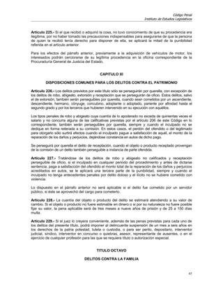 Código Penal
                                                                         Instituto de Estudios Legislativos


Artículo 225.- Si el que recibió o adquirió la cosa, no tuvo conocimiento de que su procedencia era
ilegítima, por no haber tomado las precauciones indispensables para asegurarse de que la persona
de quien la recibió tenía derecho para disponer de ella, se aplicará la mitad de la punibilidad
referida en el artículo anterior.

Para los efectos del párrafo anterior, previamente a la adquisición de vehículos de motor, los
interesados podrán cerciorarse de su legítima procedencia en la oficina correspondiente de la
Procuraduría General de Justicia del Estado.


                                            CAPITULO XI

         DISPOSICIONES COMUNES PARA LOS DELITOS CONTRA EL PATRIMONIO

Artículo 226.- Los delitos previstos por este título sólo se perseguirán por querella, con excepción de
los delitos de robo, abigeato, extorsión y receptación que se perseguirán de oficio. Estos delitos, salvo
el de extorsión, también serán perseguibles por querella, cuando sean cometidos por un ascendiente,
descendiente, hermano, cónyuge, concubino, adoptante o adoptado, pariente por afinidad hasta el
segundo grado y por los terceros que hubieren intervenido en su ejecución con aquéllos.

Los tipos penales de robo y abigeato cuya cuantía de lo apoderado no exceda de quinientas veces el
salario y no concurra alguna de las calificativas previstas por el artículo 206 de este Código en lo
correspondiente, también serán perseguibles por querella, siempre y cuando el inculpado no se
dedique en forma reiterada a su comisión. En estos casos, el perdón del ofendido o del legitimado
para otorgarlo sólo surtirá efectos cuando el inculpado pague a satisfacción de aquél, el monto de la
reparación de los daños y perjuicios, dejándose constancia en autos de dicho pago.

Se perseguirá por querella el delito de receptación, cuando el objeto o producto receptado provengan
de la comisión de un delito también perseguible a instancia de parte ofendida.

Artículo 227.- Tratándose de los delitos de robo y abigeato no calificados y receptación
perseguible de oficio, si el inculpado en cualquier periodo del procedimiento y antes de dictarse
sentencia, paga a satisfacción del ofendido el monto total de la reparación de los daños y perjuicios
acreditados en autos, se le aplicará una tercera parte de la punibilidad, siempre y cuando el
inculpado no tenga antecedentes penales por delito doloso y el ilícito no se hubiere cometido con
violencia.

Lo dispuesto en el párrafo anterior no será aplicable si el delito fue cometido por un servidor
público, si éste se aprovechó del cargo para cometerlo.

Artículo 228.- La cuantía del objeto o producto del delito se estimará atendiendo a su valor de
cambio. Si el objeto o producto no fuere estimable en dinero o si por su naturaleza no fuere posible
fijar su valor, la pena aplicable será de tres meses a nueve años de prisión y de 25 a 150 días
multa.

Artículo 229.- Si el juez lo creyera conveniente, además de las penas previstas para cada uno de
los delitos del presente título, podrá imponer al delincuente suspensión de un mes a seis años en
los derechos de la patria potestad, tutela o custodia, o para ser perito, depositario, interventor
judicial, síndico, interventor en concurso o quiebras, asesor, representante de ausentes, o en el
ejercicio de cualquier profesión para las que se requiera título o autorización especial.


                                          TITULO OCTAVO

                                  DELITOS CONTRA LA FAMILIA


                                                                                                        47
 