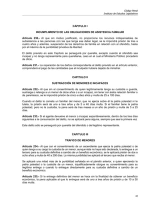 Código Penal
                                                                        Instituto de Estudios Legislativos




                                            CAPITULO I

            INCUMPLIMIENTO DE LAS OBLIGACIONES DE ASISTENCIA FAMILIAR

Artículo 230.- Al que sin motivo justificado, no proporcione los recursos indispensables de
subsistencia a las personas con las que tenga ese deber legal, se le impondrá prisión de tres a
cuatro años y además, suspensión de los derechos de familia en relación con el ofendido, hasta
por el máximo de la punibilidad privativa de libertad.

El delito previsto en este Capítulo se perseguirá por querella, excepto cuando el ofendido sea
incapaz y no tenga representante para querellarse, caso en el cual el Ministerio Público procederá
de oficio.

Artículo 231.- La reparación de los daños correspondiente al delito previsto en el artículo anterior,
comprenderá el pago de las cantidades que el inculpado hubiere dejado de ministrar.


                                            CAPITULO II

                          SUSTRACCIÓN DE MENORES E INCAPACES

Artículo 232.- Al que sin el consentimiento de quien legítimamente tenga su custodia o guarda,
sustraiga o retenga a un menor de doce años o a un incapaz, sin tener con éstos relación familiar o
de parentesco, se le impondrá prisión de cinco a diez años y multa de 25 a 100 días.

Cuando el delito lo cometa un familiar del menor, que no ejerza sobre él la patria potestad ni la
tutela, la prisión será de uno a tres años y de 5 a 40 días multa. Si el familiar tiene la patria
potestad, pero no la custodia, la pena será de tres meses a un año de prisión y multa de 5 a 25
días.

Artículo 233.- Si el agente devuelve al menor o incapaz espontáneamente, dentro de los tres días
siguientes a la consumación del delito, no se aplicará pena alguna, siempre que sea la primera vez

Este delito sólo se perseguirá por querella del ofendido o del legitimo representante.


                                            CAPITULO III

                                      TRAFICO DE MENORES

Artículo 234.- Al que con el consentimiento de un ascendiente que ejerza la patria potestad o de
quien tenga a su cargo la custodia de un menor, aunque ésta no haya sido declarada, lo entregue a un
tercero para su custodia definitiva a cambio de un beneficio económico, se le aplicará prisión de dos a
ocho años y multa de 40 a 200 días. La misma punibilidad se aplicará al tercero que reciba al menor.

Se aplicará una mitad más de la punibilidad señalada en el párrafo anterior, a quien ejerciendo la
patria potestad o la custodia de un menor, injustificadamente otorgue su consentimiento para su
ilegítima entrega o cuando lo entregue directamente para su custodia definitiva a cambio de un
beneficio económico.

Artículo 235.- Si la entrega definitiva del menor se hace sin la finalidad de obtener un beneficio
económico, la pena aplicable al que lo entregue será de uno a tres años de prisión y de 10 a 50
días multa.




                                                                                                       48
 