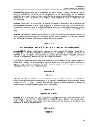 Código Penal
                                                                       Instituto de Estudios Legislativos

Artículo 236.- Si se acredita que el ascendiente que ejerza la patria potestad o a quien tenga a su
cargo la custodia del menor lo entregó, directamente o por intermediario, sin un propósito
económico sino para incorporarlo a un núcleo familiar y otorgarle los beneficios propios de esa
incorporación, no se le aplicará pena alguna, como tampoco a quien lo reciba en tales
circunstancias.

Artículo 237.- Cuando en la comisión del delito no exista el consentimiento del ascendiente que
ejerza la patria potestad o de quien tenga a su cargo la custodia del menor, a quien ilegítimamente
lo entregue a un tercero para su custodia definitiva a cambio de un beneficio económico, como a
quien en este caso lo reciba, se les aplicará de diez a veinte años de prisión y multa de 100 a 500
días.

Artículo 238.- Además de la punibilidad señalada en los artículos anteriores de este capítulo, se
privará de los derechos sucesorios y de familia, a quien teniendo el ejercicio de éstos en relación
con el ofendido, cometa el delito a que se refiere el presente capítulo.


                                           CAPITULO IV

       DELITOS CONTRA LA FILIACIÓN Y EL ESTADO FAMILIAR DE LAS PERSONAS

Artículo 239.- Se aplicará prisión de seis meses a tres años, multa de 5 a 40 días y suspensión o
privación de los derechos inherentes al parentesco, a la custodia o a la tutela en relación al
ofendido, al que participe en el levantamiento de una acta de inscripción en el Registro del Estado
Familiar de las personas, a sabiendas de que contiene datos falsos.

Igual pena se impondrá a quien omita datos o la inscripción del estado familiar de una persona, o
usurpe dicho estado, con el propósito de causarle un perjuicio o de obtener algún beneficio; o
registre o haga registrar el estado familiar de las personas sujetas a juicio en el que no se hubiese
dictado sentencia que haya causado ejecutoria.


                                           CAPITULO V

                                             BIGAMIA

Artículo 240.- Al que contraiga nuevo matrimonio sin que se haya declarado la nulidad o la
disolución del que contrajo con anterioridad, se le impondrá de tres meses a cinco años de prisión
y multa de 25 a 150 días. La misma punibilidad se aplicará al otro contrayente, si conocía el
impedimento al momento de celebrarse el nuevo matrimonio.


                                           CAPITULO VI

                                      MATRIMONIO ILEGAL

Artículo 241.- Al que fuera del caso de bigamia contraiga matrimonio con conocimiento de la
existencia de un impedimento no dispensable, se le impondrá prisión de seis meses a dos años y
multa de 10 a 50 días. Las mismas penas se aplicarán al que autorice la celebración del
matrimonio si conocía del impedimento.


                                          CAPITULO VII

                                             INCESTO




                                                                                                      49
 