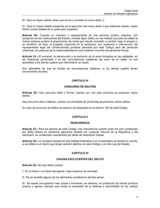 Código Penal
                                                                        Instituto de Estudios Legislativos

III.- Que no hayan sabido antes que se iba a cometer el nuevo delito; y

IV.- Que no hayan estado presentes en la ejecución del nuevo delito o que habiendo estado, hayan
hecho cuanto estaba de su parte para impedirlo.

Artículo 20.- Cuando un miembro o representante de una persona jurídica colectiva, con
excepción de las instituciones del Estado, cometa algún delito con los medios que para tal objeto la
misma persona jurídica le proporcione, de modo que resulte cometido a nombre, bajo el amparo o
en beneficio de ésta, el juzgador impondrá en la sentencia, con audiencia o intervención del
representante legal las consecuencias jurídicas previstas por este Código para las personas
colectivas, sin perjuicio de la responsabilidad en que hubieren incurrido las personas físicas.

Artículo 21.- El aumento, la disminución o la exclusión de la pena fundados en las calidades, en
las relaciones personales o en las circunstancias subjetivas del autor de un delito, no son
aplicables a los demás sujetos que intervinieron en aquél.

Son aplicables los que se fundan en circunstancias objetivas, si los demás sujetos tienen
conocimiento de ellas.


                                            CAPITULO IV

                                      CONCURSO DE DELITOS

Artículo 22.- Hay concurso ideal o formal, cuando con una sola conducta se producen varios
delitos.

Hay concurso real o material, cuando con pluralidad de conductas se producen varios delitos.

En caso de concurso de delitos se estará a los dispuesto en el artículo 105 de este Código.


                                            CAPITULO V

                                           REINCIDENCIA

Artículo 23.- Para los efectos de este Código, hay reincidencia cuando quien ha sido condenado
por delito doloso en sentencia ejecutoria dictada por cualquier tribunal de la República o del
extranjero, es condenado nuevamente por delito de realización dolosa.

Artículo 24.- La condena dictada en otra entidad federativa o en el extranjero se tendrá en cuenta,
si se refiere a un hecho que tenga carácter delictivo en este Código o en otra Ley del Estado.


                                            CAPITULO VI

                              CAUSAS EXCLUYENTES DEL DELITO

Artículo 25.- No hay delito cuando:

I.- En el hacer o no hacer del agente, haya ausencia de voluntad;

II.- No se acredite alguno de los elementos constitutivos del tipo penal;

III.- Se repele una agresión real, actual o inminente, sin derecho, en protección de bienes jurídicos
propios o ajenos, siempre que exista la necesidad de la defensa y racionalidad de los medios


                                                                                                         5
 