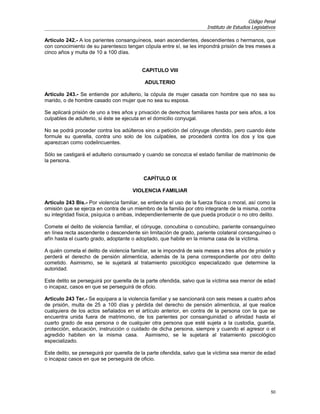 Código Penal
                                                                       Instituto de Estudios Legislativos

Artículo 242.- A los parientes consanguíneos, sean ascendientes, descendientes o hermanos, que
con conocimiento de su parentesco tengan cópula entre sí, se les impondrá prisión de tres meses a
cinco años y multa de 10 a 100 días.


                                           CAPITULO VIII

                                            ADULTERIO

Artículo 243.- Se entiende por adulterio, la cópula de mujer casada con hombre que no sea su
marido, o de hombre casado con mujer que no sea su esposa.

Se aplicará prisión de uno a tres años y privación de derechos familiares hasta por seis años, a los
culpables de adulterio, si éste se ejecuta en el domicilio conyugal.

No se podrá proceder contra los adúlteros sino a petición del cónyuge ofendido, pero cuando éste
formule su querella, contra uno solo de los culpables, se procederá contra los dos y los que
aparezcan como codelincuentes.

Sólo se castigará el adulterio consumado y cuando se conozca el estado familiar de matrimonio de
la persona.


                                           CAPÍTULO IX

                                      VIOLENCIA FAMILIAR

Artículo 243 Bis.- Por violencia familiar, se entiende el uso de la fuerza física o moral, así como la
omisión que se ejerza en contra de un miembro de la familia por otro integrante de la misma, contra
su integridad física, psíquica o ambas, independientemente de que pueda producir o no otro delito.

Comete el delito de violencia familiar, el cónyuge, concubina o concubino, pariente consanguíneo
en línea recta ascendente o descendente sin limitación de grado, pariente colateral consanguíneo o
afín hasta el cuarto grado, adoptante o adoptado, que habite en la misma casa de la víctima.

A quién cometa el delito de violencia familiar, se le impondrá de seis meses a tres años de prisión y
perderá el derecho de pensión alimenticia, además de la pena correspondiente por otro delito
cometido. Asimismo, se le sujetará al tratamiento psicológico especializado que determine la
autoridad.

Este delito se perseguirá por querella de la parte ofendida, salvo que la víctima sea menor de edad
o incapaz, casos en que se perseguirá de oficio.

Artículo 243 Ter.- Se equipara a la violencia familiar y se sancionará con seis meses a cuatro años
de prisión, multa de 25 a 100 días y pérdida del derecho de pensión alimenticia, al que realice
cualquiera de los actos señalados en el artículo anterior, en contra de la persona con la que se
encuentra unida fuera de matrimonio, de los parientes por consanguinidad o afinidad hasta el
cuarto grado de esa persona o de cualquier otra persona que esté sujeta a la custodia, guarda,
protección, educación, instrucción o cuidado de dicha persona, siempre y cuando el agresor o el
agredido habiten en la misma casa. Asimismo, se le sujetará al tratamiento psicológico
especializado.

Este delito, se perseguirá por querella de la parte ofendida, salvo que la víctima sea menor de edad
o incapaz casos en que se perseguirá de oficio.




                                                                                                      50
 