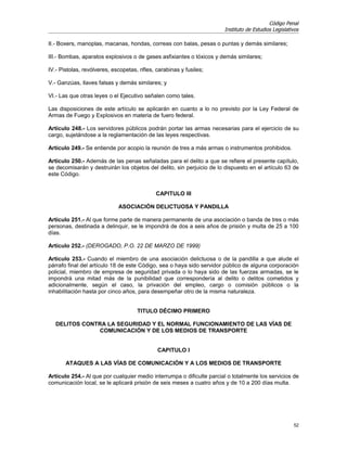 Código Penal
                                                                       Instituto de Estudios Legislativos

II.- Boxers, manoplas, macanas, hondas, correas con balas, pesas o puntas y demás similares;

III.- Bombas, aparatos explosivos o de gases asfixiantes o tóxicos y demás similares;

IV.- Pistolas, revólveres, escopetas, rifles, carabinas y fusiles;

V.- Ganzúas, llaves falsas y demás similares; y

VI.- Las que otras leyes o el Ejecutivo señalen como tales.

Las disposiciones de este artículo se aplicarán en cuanto a lo no previsto por la Ley Federal de
Armas de Fuego y Explosivos en materia de fuero federal.

Artículo 248.- Los servidores públicos podrán portar las armas necesarias para el ejercicio de su
cargo, sujetándose a la reglamentación de las leyes respectivas.

Artículo 249.- Se entiende por acopio la reunión de tres a más armas o instrumentos prohibidos.

Artículo 250.- Además de las penas señaladas para el delito a que se refiere el presente capítulo,
se decomisarán y destruirán los objetos del delito, sin perjuicio de lo dispuesto en el artículo 63 de
este Código.


                                             CAPITULO III

                             ASOCIACIÓN DELICTUOSA Y PANDILLA

Artículo 251.- Al que forme parte de manera permanente de una asociación o banda de tres o más
personas, destinada a delinquir, se le impondrá de dos a seis años de prisión y multa de 25 a 100
días.

Artículo 252.- (DEROGADO, P.O. 22 DE MARZO DE 1999)

Artículo 253.- Cuando el miembro de una asociación delictuosa o de la pandilla a que alude el
párrafo final del artículo 18 de este Código, sea o haya sido servidor público de alguna corporación
policial, miembro de empresa de seguridad privada o lo haya sido de las fuerzas armadas, se le
impondrá una mitad más de la punibilidad que correspondería al delito o delitos cometidos y
adicionalmente, según el caso, la privación del empleo, cargo o comisión públicos o la
inhabilitación hasta por cinco años, para desempeñar otro de la misma naturaleza.


                                     TITULO DÉCIMO PRIMERO

   DELITOS CONTRA LA SEGURIDAD Y EL NORMAL FUNCIONAMIENTO DE LAS VÍAS DE
               COMUNICACIÓN Y DE LOS MEDIOS DE TRANSPORTE


                                              CAPITULO I

       ATAQUES A LAS VÍAS DE COMUNICACIÓN Y A LOS MEDIOS DE TRANSPORTE

Artículo 254.- Al que por cualquier medio interrumpa o dificulte parcial o totalmente los servicios de
comunicación local, se le aplicará prisión de seis meses a cuatro años y de 10 a 200 días multa.




                                                                                                      52
 