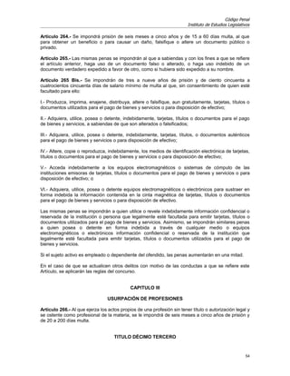 Código Penal
                                                                        Instituto de Estudios Legislativos

Artículo 264.- Se impondrá prisión de seis meses a cinco años y de 15 a 60 días multa, al que
para obtener un beneficio o para causar un daño, falsifique o altere un documento público o
privado.

Artículo 265.- Las mismas penas se impondrán al que a sabiendas y con los fines a que se refiere
el artículo anterior, haga uso de un documento falso o alterado, o haga uso indebido de un
documento verdadero expedido a favor de otro, como si hubiera sido expedido a su nombre.

Artículo 265 Bis.- Se impondrán de tres a nueve años de prisión y de ciento cincuenta a
cuatrocientos cincuenta días de salario mínimo de multa al que, sin consentimiento de quien esté
facultado para ello:

I.- Produzca, imprima, enajene, distribuya, altere o falsifique, aun gratuitamente, tarjetas, títulos o
documentos utilizados para el pago de bienes y servicios o para disposición de efectivo;

II.- Adquiera, utilice, posea o detente, indebidamente, tarjetas, títulos o documentos para el pago
de bienes y servicios, a sabiendas de que son alterados o falsificados;

III.- Adquiera, utilice, posea o detente, indebidamente, tarjetas, títulos, o documentos auténticos
para el pago de bienes y servicios o para disposición de efectivo;

IV.- Altere, copie o reproduzca, indebidamente, los medios de identificación electrónica de tarjetas,
títulos o documentos para el pago de bienes y servicios o para disposición de efectivo;

V.- Acceda indebidamente a los equipos electromagnéticos o sistemas de cómputo de las
instituciones emisoras de tarjetas, títulos o documentos para el pago de bienes y servicios o para
disposición de efectivo; o

VI.- Adquiera, utilice, posea o detente equipos electromagnéticos o electrónicos para sustraer en
forma indebida la información contenida en la cinta magnética de tarjetas, títulos o documentos
para el pago de bienes y servicios o para disposición de efectivo.

Las mismas penas se impondrán a quien utilice o revele indebidamente información confidencial o
reservada de la institución o persona que legalmente esté facultada para emitir tarjetas, títulos o
documentos utilizados para el pago de bienes y servicios. Asimismo, se impondrán similares penas
a quien posea o detente en forma indebida a través de cualquier medio o equipos
electromagnéticos o electrónicos información confidencial o reservada de la institución que
legalmente esté facultada para emitir tarjetas, títulos o documentos utilizados para el pago de
bienes y servicios.

Si el sujeto activo es empleado o dependiente del ofendido, las penas aumentarán en una mitad.

En el caso de que se actualicen otros delitos con motivo de las conductas a que se refiere este
Artículo, se aplicarán las reglas del concurso.


                                            CAPITULO III

                                 USURPACIÓN DE PROFESIONES

Artículo 266.- Al que ejerza los actos propios de una profesión sin tener título o autorización legal y
se ostente como profesional de la materia, se le impondrá de seis meses a cinco años de prisión y
de 20 a 200 días multa.


                                    TITULO DÉCIMO TERCERO


                                                                                                       54
 