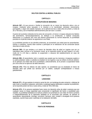 Código Penal
                                                                        Instituto de Estudios Legislativos


                             DELITOS CONTRA LA MORAL PUBLICA


                                            CAPITULO I

                                   CORRUPCIÓN DE MENORES

Artículo 267.- Al que procure o facilite la corrupción de un menor de dieciocho años o de un
incapaz, mediante actos sexuales o lo induzca a la mendicidad, ebriedad, toxicomanía,
pornografía, o algún otro estado impropio, se le aplicará de tres a siete años de prisión y multa de
20 a 100 días y se le inhabilitará definitivamente para ser tutor o curador.

Cuando de la práctica reiterada de los actos de corrupción, el menor o incapaz adquiera los hábitos
del alcoholismo, farmacodependencia, se dedique a la prostitución, a realizar conductas
delictuosas o a cualquier otro vicio que lesione gravemente su normal desarrollo, la punibilidad
prevista en el párrafo anterior se agravará en una mitad.

La punibilidad prevista en los párrafos anteriores, se aumentará una mitad para los ascendientes,
tutores o custodios, cuando sean autores o partícipes en la realización de las conductas típicas
descritas en este artículo.

Artículo 268.- Al que emplee a un menor de dieciséis años de edad en lugares que por su
naturaleza sean nocivos a su formación moral, se le impondrá prisión de seis meses a un año,
multa de 5 a 25 días y, además, la suspensión o clausura del establecimiento en caso de
reincidencia.

Artículo 269.- Al ascendiente, tutor o custodio que acepte que los menores o incapaces sujetos a
su patria potestad, tutela o custodia se empleen en los lugares a que se refiere el artículo anterior,
se le aplicará una mitad más de la punibilidad y adicionalmente, se le privará o suspenderá hasta
por cinco años en el ejercicio de tales derechos.

Artículo 270.- Para los efectos de este capítulo, se considerará que es empleado el menor de
dieciséis años que preste sus servicios por un salario, cualquier contraprestación e incluso
gratuitamente.


                                            CAPITULO II

                                             LENOCINIO

Artículo 271.- Al que explote el comercio carnal de otro, se mantenga de este comercio u obtenga de
este modo un beneficio cualquiera, administre o sostenga lugares destinados a explotar la prostitución,
se le impondrá prisión de tres a nueve años y multa de 150 a 500 días.

Artículo 272.- Si la persona explotada fuere menor de dieciocho años de edad o persona que por
cualquier causa no tenga capacidad para comprender el significado del hecho o posibilidad para
resistirlo, la punibilidad señalada en el artículo anterior se aumentará en una mitad. El mismo aumento
e independientemente de la agravante señalada en el enunciado que precede, se aplicará al
ascendiente, descendiente, cónyuge, concubino, hermano, tutor, curador o encargado de la persona
explotada, cuando fuese autor o partícipe en la realización del delito.


                                            CAPITULO III

                                      TRATA DE PERSONAS


                                                                                                       55
 