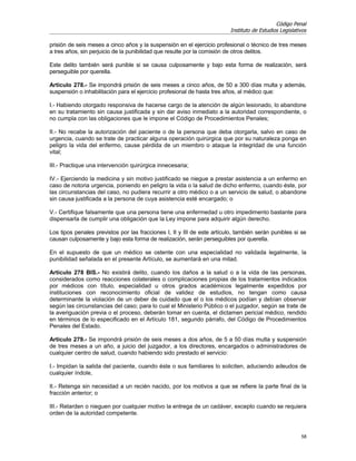 Código Penal
                                                                          Instituto de Estudios Legislativos

prisión de seis meses a cinco años y la suspensión en el ejercicio profesional o técnico de tres meses
a tres años, sin perjuicio de la punibilidad que resulte por la comisión de otros delitos.

Este delito también será punible si se causa culposamente y bajo esta forma de realización, será
perseguible por querella.

Artículo 278.- Se impondrá prisión de seis meses a cinco años, de 50 a 300 días multa y además,
suspensión o inhabilitación para el ejercicio profesional de hasta tres años, al médico que:

I.- Habiendo otorgado responsiva de hacerse cargo de la atención de algún lesionado, lo abandone
en su tratamiento sin causa justificada y sin dar aviso inmediato a la autoridad correspondiente, o
no cumpla con las obligaciones que le impone el Código de Procedimientos Penales;

II.- No recabe la autorización del paciente o de la persona que deba otorgarla, salvo en caso de
urgencia, cuando se trate de practicar alguna operación quirúrgica que por su naturaleza ponga en
peligro la vida del enfermo, cause pérdida de un miembro o ataque la integridad de una función
vital;

III.- Practique una intervención quirúrgica innecesaria;

IV.- Ejerciendo la medicina y sin motivo justificado se niegue a prestar asistencia a un enfermo en
caso de notoria urgencia, poniendo en peligro la vida o la salud de dicho enfermo, cuando éste, por
las circunstancias del caso, no pudiera recurrir a otro médico o a un servicio de salud, o abandone
sin causa justificada a la persona de cuya asistencia esté encargado; o

V.- Certifique falsamente que una persona tiene una enfermedad u otro impedimento bastante para
dispensarla de cumplir una obligación que la Ley impone para adquirir algún derecho.

Los tipos penales previstos por las fracciones I, II y III de este artículo, también serán punibles si se
causan culposamente y bajo esta forma de realización, serán perseguibles por querella.

En el supuesto de que un médico se ostente con una especialidad no validada legalmente, la
punibilidad señalada en el presente Artículo, se aumentará en una mitad.

Artículo 278 BIS.- No existirá delito, cuando los daños a la salud o a la vida de las personas,
considerados como reacciones colaterales o complicaciones propias de los tratamientos indicados
por médicos con título, especialidad u otros grados académicos legalmente expedidos por
instituciones con reconocimiento oficial de validez de estudios, no tengan como causa
determinante la violación de un deber de cuidado que el o los médicos podían y debían observar
según las circunstancias del caso; para lo cual el Ministerio Público o el juzgador, según se trate de
la averiguación previa o el proceso, deberán tomar en cuenta, el dictamen pericial médico, rendido
en términos de lo especificado en el Artículo 181, segundo párrafo, del Código de Procedimientos
Penales del Estado.

Artículo 279.- Se impondrá prisión de seis meses a dos años, de 5 a 50 días multa y suspensión
de tres meses a un año, a juicio del juzgador, a los directores, encargados o administradores de
cualquier centro de salud, cuando habiendo sido prestado el servicio:

I.- Impidan la salida del paciente, cuando éste o sus familiares lo soliciten, aduciendo adeudos de
cualquier índole,

II.- Retenga sin necesidad a un recién nacido, por los motivos a que se refiere la parte final de la
fracción anterior; o

III.- Retarden o nieguen por cualquier motivo la entrega de un cadáver, excepto cuando se requiera
orden de la autoridad competente.


                                                                                                         58
 
