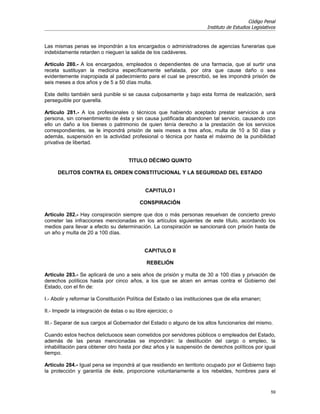 Código Penal
                                                                        Instituto de Estudios Legislativos


Las mismas penas se impondrán a los encargados o administradores de agencias funerarias que
indebidamente retarden o nieguen la salida de los cadáveres.

Artículo 280.- A los encargados, empleados o dependientes de una farmacia, que al surtir una
receta sustituyan la medicina específicamente señalada, por otra que cause daño o sea
evidentemente inapropiada al padecimiento para el cual se prescribió, se les impondrá prisión de
seis meses a dos años y de 5 a 50 días multa.

Este delito también será punible si se causa culposamente y bajo esta forma de realización, será
perseguible por querella.

Artículo 281.- A los profesionales o técnicos que habiendo aceptado prestar servicios a una
persona, sin consentimiento de ésta y sin causa justificada abandonen tal servicio, causando con
ello un daño a los bienes o patrimonio de quien tenía derecho a la prestación de los servicios
correspondientes, se le impondrá prisión de seis meses a tres años, multa de 10 a 50 días y
además, suspensión en la actividad profesional o técnica por hasta el máximo de la punibilidad
privativa de libertad.


                                       TITULO DÉCIMO QUINTO

      DELITOS CONTRA EL ORDEN CONSTITUCIONAL Y LA SEGURIDAD DEL ESTADO


                                               CAPITULO I

                                            CONSPIRACIÓN

Artículo 282.- Hay conspiración siempre que dos o más personas resuelvan de concierto previo
cometer las infracciones mencionadas en los artículos siguientes de este título, acordando los
medios para llevar a efecto su determinación. La conspiración se sancionará con prisión hasta de
un año y multa de 20 a 100 días.


                                              CAPITULO II

                                               REBELIÓN

Artículo 283.- Se aplicará de uno a seis años de prisión y multa de 30 a 100 días y privación de
derechos políticos hasta por cinco años, a los que se alcen en armas contra el Gobierno del
Estado, con el fin de:

I.- Abolir y reformar la Constitución Política del Estado o las instituciones que de ella emanen;

II.- Impedir la integración de éstas o su libre ejercicio; o

III.- Separar de sus cargos al Gobernador del Estado o alguno de los altos funcionarios del mismo.

Cuando estos hechos delictuosos sean cometidos por servidores públicos o empleados del Estado,
además de las penas mencionadas se impondrán: la destitución del cargo o empleo, la
inhabilitación para obtener otro hasta por diez años y la suspensión de derechos políticos por igual
tiempo.

Artículo 284.- Igual pena se impondrá al que residiendo en territorio ocupado por el Gobierno bajo
la protección y garantía de éste, proporcione voluntariamente a los rebeldes, hombres para el


                                                                                                       59
 