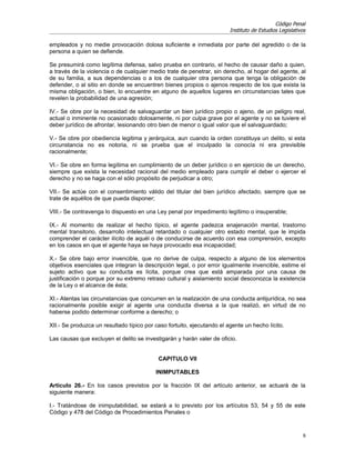 Código Penal
                                                                        Instituto de Estudios Legislativos

empleados y no medie provocación dolosa suficiente e inmediata por parte del agredido o de la
persona a quien se defiende.

Se presumirá como legítima defensa, salvo prueba en contrario, el hecho de causar daño a quien,
a través de la violencia o de cualquier medio trate de penetrar, sin derecho, al hogar del agente, al
de su familia, a sus dependencias o a los de cualquier otra persona que tenga la obligación de
defender, o al sitio en donde se encuentren bienes propios o ajenos respecto de los que exista la
misma obligación, o bien, lo encuentre en alguno de aquellos lugares en circunstancias tales que
revelen la probabilidad de una agresión;

IV.- Se obre por la necesidad de salvaguardar un bien jurídico propio o ajeno, de un peligro real,
actual o inminente no ocasionado dolosamente, ni por culpa grave por el agente y no se tuviere el
deber jurídico de afrontar, lesionando otro bien de menor o igual valor que el salvaguardado;

V.- Se obre por obediencia legitima y jerárquica, aun cuando la orden constituya un delito, si esta
circunstancia no es notoria, ni se prueba que el inculpado la conocía ni era previsible
racionalmente;

VI.- Se obre en forma legítima en cumplimiento de un deber jurídico o en ejercicio de un derecho,
siempre que exista la necesidad racional del medio empleado para cumplir el deber o ejercer el
derecho y no se haga con el sólo propósito de perjudicar a otro;

VII.- Se actúe con el consentimiento válido del titular del bien jurídico afectado, siempre que se
trate de aquéllos de que pueda disponer;

VIII.- Se contravenga lo dispuesto en una Ley penal por impedimento legítimo o insuperable;

IX.- Al momento de realizar el hecho típico, el agente padezca enajenación mental, trastorno
mental transitorio, desarrollo intelectual retardado o cualquier otro estado mental, que le impida
comprender el carácter ilícito de aquél o de conducirse de acuerdo con esa comprensión, excepto
en los casos en que el agente haya se haya provocado esa incapacidad;

X.- Se obre bajo error invencible, que no derive de culpa, respecto a alguno de los elementos
objetivos esenciales que integran la descripción legal, o por error igualmente invencible, estime el
sujeto activo que su conducta es lícita, porque crea que está amparada por una causa de
justificación o porque por su extremo retraso cultural y aislamiento social desconozca la existencia
de la Ley o el alcance de ésta;

XI.- Atentas las circunstancias que concurren en la realización de una conducta antijurídica, no sea
racionalmente posible exigir al agente una conducta diversa a la que realizó, en virtud de no
haberse podido determinar conforme a derecho; o

XII.- Se produzca un resultado típico por caso fortuito, ejecutando el agente un hecho lícito.

Las causas que excluyen el delito se investigarán y harán valer de oficio.


                                           CAPITULO VII

                                          INIMPUTABLES

Artículo 26.- En los casos previstos por la fracción IX del artículo anterior, se actuará de la
siguiente manera:

I.- Tratándose de inimputabilidad, se estará a lo previsto por los artículos 53, 54 y 55 de este
Código y 478 del Código de Procedimientos Penales o


                                                                                                         6
 