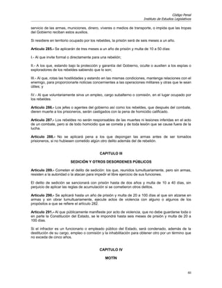 Código Penal
                                                                        Instituto de Estudios Legislativos

servicio de las armas, municiones, dinero, víveres o medios de transporte, o impida que las tropas
del Gobierno reciban estos auxilios.

Si residiere en territorio ocupado por los rebeldes, la prisión será de seis meses a un año.

Artículo 285.- Se aplicarán de tres meses a un año de prisión y multa de 10 a 50 días:

I.- Al que invite formal o directamente para una rebelión;

II.- A los que, estando bajo la protección y garantía del Gobierno, oculte o auxilien a los espías o
exploradores de los rebeldes sabiendo que lo son;

III.- Al que, rotas las hostilidades y estando en las mismas condiciones, mantenga relaciones con el
enemigo, para proporcionarle noticias concernientes a las operaciones militares y otras que le sean
útiles; y

IV.- Al que voluntariamente sirva un empleo, cargo subalterno o comisión, en el lugar ocupado por
los rebeldes.

Artículo 286.- Los jefes o agentes del gobierno así como los rebeldes, que después del combate,
dieren muerte a los prisioneros, serán castigados con la pena de homicidio calificado.

Artículo 287.- Los rebeldes no serán responsables de las muertes ni lesiones inferidas en el acto
de un combate, pero si de todo homicidio que se cometa y de toda lesión que se cause fuera de la
lucha.

Artículo 288.- No se aplicará pena a los que depongan las armas antes de ser tomados
prisioneros, si no hubiesen cometido algún otro delito además del de rebelión.


                                            CAPITULO III

                         SEDICIÓN Y OTROS DESORDENES PÚBLICOS

Artículo 289.- Cometen el delito de sedición: los que, reunidos tumultuariamente, pero sin armas,
resisten a la autoridad o la atacan para impedir el libre ejercicio de sus funciones.

El delito de sedición se sancionará con prisión hasta de dos años y multa de 10 a 40 días, sin
perjuicio de aplicar las reglas de acumulación si se cometieron otros delitos.

Artículo 290.- Se aplicará hasta un año de prisión y multa de 20 a 100 días al que sin alzarse en
armas y sin obrar tumultuariamente, ejecute actos de violencia con alguno o algunos de los
propósitos a que se refiere el artículo 282.

Artículo 291.- Al que públicamente manifieste por acto de violencia, que no debe guardarse toda o
en parte la Constitución del Estado, se le impondrá hasta seis meses de prisión y multa de 20 a
100 días.

Si el infractor es un funcionario o empleado público del Estado, será condenado, además de la
destitución de su cargo, empleo o comisión y la inhabilitación para obtener otro por un término que
no exceda de cinco años.


                                            CAPITULO IV

                                               MOTÍN


                                                                                                       60
 
