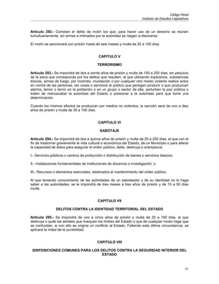 Código Penal
                                                                       Instituto de Estudios Legislativos


Artículo 292.- Cometen el delito de motín los que, para hacer uso de un derecho se reúnen
tumultuariamente, sin armas e intimados por la autoridad se niegan a disolverse.

El motín se sancionará con prisión hasta de seis meses y multa de 20 a 100 días.


                                            CAPITULO V

                                           TERRORISMO

Artículo 293.- Se impondrá de dos a veinte años de prisión y multa de 100 a 250 días, sin perjuicio
de la pena que corresponda por los delitos que resulten, al que utilizando explosivos, substancias
tóxicas, armas de fuego, por incendio, inundación o por cualquier otro medio violento realice actos
en contra de las personas, las cosas o servicios al público que persigan producir o que produzcan
alarma, temor o terror en la población o en un grupo o sector de ella, perturben la paz pública o
traten de menoscabar la autoridad del Estado o presionar a la autoridad para que tome una
determinación.

Cuando los mismos efectos se produzcan por medios no violentos, la sanción será de uno a diez
años de prisión y multa de 30 a 100 días.


                                           CAPITULO VI

                                            SABOTAJE

Artículo 294.- Se impondrá de dos a quince años de prisión y multa de 20 a 250 días, al que con el
fin de trastornar gravemente la vida cultural o económica del Estado, de un Municipio o para alterar
la capacidad de éstos para asegurar el orden público, dañe, destruya o entorpezca:

I.- Servicios públicos o centros de producción o distribución de bienes o servicios básicos;

II.- Instalaciones fundamentales de instituciones de docencia o investigación; o

III.- Recursos o elementos esenciales, destinados al mantenimiento del orden público.

Al que teniendo conocimiento de las actividades de un saboteador y de su identidad no lo haga
saber a las autoridades, se le impondrá de tres meses a tres años de prisión y de 10 a 50 días
multa.


                                           CAPITULO VII

                DELITOS CONTRA LA IDENTIDAD TERRITORIAL DEL ESTADO

Artículo 295.- Se impondrá de uno a cinco años de prisión y multa de 20 a 100 días, al que
destruya o quite las señales que marquen los límites del Estado o que de cualquier modo haga que
se confundan, si con ello se origina un conflicto al Estado. Faltando esta última circunstancia, se
aplicará la mitad de la punibilidad.


                                           CAPITULO VIII

 DISPOSICIONES COMUNES PARA LOS DELITOS CONTRA LA SEGURIDAD INTERIOR DEL
                                 ESTADO


                                                                                                      61
 