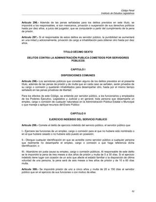 Código Penal
                                                                        Instituto de Estudios Legislativos


Artículo 296.- Además de las penas señaladas para los delitos previstos en este título, se
impondrá a los responsables, si son mexicanos, privación o suspensión de sus derechos políticos
hasta por diez años, a juicio del juzgador, que se computarán a partir del cumplimiento de la pena
de prisión.

Artículo 297.- Si el responsable de estos delitos es servidor público, la punibilidad se aumentará
en una mitad y adicionalmente, privación de cargo e inhabilitación para obtener otro hasta por diez
años.


                                      TITULO DÉCIMO SEXTO

     DELITOS CONTRA LA ADMINISTRACIÓN PUBLICA COMETIDOS POR SERVIDORES
                                 PÚBLICOS


                                             CAPITULO I

                                    DISPOSICIONES COMUNES

Artículo 298.- Los servidores públicos que cometan alguno de los delitos previstos en el presente
título, además de las penas de prisión y de multa que en cada caso se señalen, serán privados de
su cargo o comisión y quedarán inhabilitados para desempeñar otro, hasta por el mismo tiempo
señalado en las penas privativas de libertad.

Para los efectos de este Código, se entiende por servidor público, a los funcionarios y empleados
de los Poderes Ejecutivo, Legislativo y Judicial y en general, toda persona que desempeñe un
empleo, cargo o comisión de cualquier naturaleza en la Administración Pública Estatal o Municipal
o que maneje o aplique recursos del Erario Público


                                            CAPITULO II

                         EJERCICIO INDEBIDO DEL SERVICIO PUBLICO

Artículo 299.- Comete el delito de ejercicio indebido del servicio público, el servidor público que:

I.- Ejerciere las funciones de un empleo, cargo o comisión para el que no hubiere sido nombrado o
en el que hubiere cesado o no hubiere sido puesto en posesión;

II.- Otorgue cualquier identificación en que se acredite como servidor público a cualquier persona
que realmente no desempeñe el empleo, cargo o comisión a que haga referencia dicha
identificación; o

III.- Abandone sin justa causa su empleo, cargo o comisión públicos. Al responsable de este delito
se le impondrá la pena de tres meses a dos años de prisión y multa de 5 a 30 días. Si el ejercicio
indebido tiene lugar con ocasión de un acto que afecte el estado familiar o la disposición de última
voluntad de una persona, la pena será de seis meses a tres años de prisión y de 10 a 60 días
multa.

Artículo 300.- Se impondrá prisión de uno a cinco años y multa de 20 a 150 días al servidor
público que en el ejercicio de sus funciones o con motivo de ellas:




                                                                                                       62
 