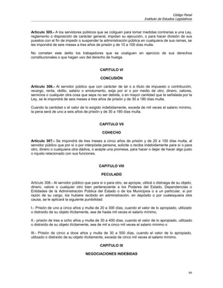 Código Penal
                                                                         Instituto de Estudios Legislativos


Artículo 305.- A los servidores públicos que se coliguen para tomar medidas contrarias a una Ley,
reglamento o disposición de carácter general, impidan su ejecución, o para hacer división de sus
puestos con el fin de impedir o suspender la administración pública en cualquiera de sus ramas, se
les impondrá de seis meses a tres años de prisión y de 10 a 100 días multa.

No cometen este delito los trabajadores que se coaliguen en ejercicio de sus derechos
constitucionales o que hagan uso del derecho de huelga.


                                             CAPITULO VI

                                             CONCUSIÓN

Artículo 306.- Al servidor público que con carácter de tal o a título de impuesto o contribución,
recargo, renta, rédito, salario o emolumento, exija por sí o por medio de otro, dinero, valores,
servicios o cualquier otra cosa que sepa no ser debida, o en mayor cantidad que la señalada por la
Ley, se le impondrá de seis meses a tres años de prisión y de 30 a 180 días multa.

Cuando la cantidad o el valor de lo exigido indebidamente, exceda de mil veces el salario mínimo,
la pena será de uno a seis años de prisión y de 30 a 180 días multa.


                                            CAPITULO VII

                                              COHECHO

Artículo 307.- Se impondrá de tres meses a cinco años de prisión y de 20 a 150 días multa, al
servidor público que por sí o por interpósita persona, solicite o reciba indebidamente para sí o para
otro, dinero o cualquiera otra dádiva, o acepte una promesa, para hacer o dejar de hacer algo justo
o injusto relacionado con sus funciones.


                                            CAPITULO VIII

                                             PECULADO

Artículo 308.- Al servidor público que para si o para otro, se apropie, utilicé o distraiga de su objeto,
dinero, valore o cualquier otro bien perteneciente a los Poderes del Estado, Dependencias o
Entidades de la Administración Pública del Estado o de los Municipios o a un particular, si por
razón de su cargo, los hubiere recibido en administración, en depósito o por cualesquiera otra
causa, se le aplicará la siguiente punibilidad:

I.- Prisión de uno a cinco años y multa de 20 a 300 días, cuando el valor de lo apropiado, utilizado
o distraído de su objeto ilícitamente, sea de hasta mil veces el salario mínimo;

II.- prisión de tres a ocho años y multa de 30 a 400 días, cuando el valor de lo apropiado, utilizado
o distraído de su objeto ilícitamente, sea de mil a cinco mil veces el salario mínimo o

III.- Prisión de cinco a doce años y multa de 30 a 500 días, cuando el valor de lo apropiado,
utilizado o distraído de su objeto ilícitamente, exceda de cinco mil veces el salario mínimo.

                                             CAPITULO IX

                                   NEGOCIACIONES INDEBIDAS




                                                                                                        64
 