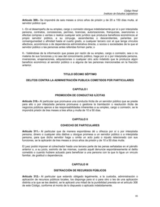 Código Penal
                                                                         Instituto de Estudios Legislativos

Artículo 309.- Se impondrá de seis meses a cinco años de prisión y de 20 a 150 días multa, al
servidor público que:

I.- En el desempeño de su empleo, cargo o comisión otorgue indebidamente por sí o por interpósita
persona, contratos, concesiones, permiso, licencias, autorizaciones, franquicias, exenciones o
efectúe compras o ventas o realice cualquier acto jurídico que produzca beneficios económicos al
propio servidor público, a su cónyuge, ascendientes o descendientes, parientes por
consanguineidad o afinidad hasta el cuarto grado, a cualquier tercero con el que tenga vínculos
afectivos, económicos o de dependencia administrativa directa, o socios o sociedades de la que el
servidor público o las personas antes referidas formen parte; o

II.- Valiéndose de la información que posea por razón de su empleo, cargo o comisión, sea o no
materia de sus funciones y no sea del conocimiento público, haga por sí o por interpósita persona,
inversiones, enajenaciones, adquisiciones o cualquier otro acto indebido que le produzca algún
beneficio económico al servidor público o a alguna de las personas mencionadas en la fracción
anterior.


                                     TITULO DÉCIMO SÉPTIMO

   DELITOS CONTRA LA ADMINISTRACIÓN PUBLICA COMETIDOS POR PARTICULARES


                                             CAPITULO I

                             PROMOCIÓN DE CONDUCTAS ILÍCITAS

Artículo 310.- Al particular que promueva una conducta ilícita de un servidor público que se preste
para ello o por interpósita persona promueva o gestione la tramitación o resolución ilícita de
negocios públicos ajenos a las responsabilidades inherentes a su empleo, cargo o comisión, se le
impondrá prisión de tres meses a tres años y multa de 10 a 50 días.


                                            CAPITULO II

                                  COHECHO DE PARTICULARES

Artículo 311.- Al particular que de manera espontánea dé u ofrezca por sí o por interpósita
persona, dinero o cualquier otra dádiva u otorgue promesa a un servidor público o a interpósita
persona, para que dicho servidor haga u omita un acto justo o injusto relacionado con sus
funciones, se le aplicarán de tres meses a cinco años de prisión y de 10 a 50 días multa.

El juez podrá imponer al cohechador hasta una tercera parte de las penas señaladas en el párrafo
anterior o, a su juicio, eximirlo de las mismas, cuando aquél denuncie espontáneamente el delito
cometido o cuando hubiere actuado para beneficiar a una persona con la que lo ligue un vinculo
familiar, de gratitud o dependencia.


                                            CAPITULO III

                            DISTRACCIÓN DE RECURSOS PÚBLICOS

Artículo 312.- Al particular que estando obligado legalmente, a la custodia, administración o
aplicación de recursos públicos locales, los disponga para sí o para otro o les de una aplicación
distinta a la que se les destinó, se le aplicará una mitad de la punibilidad prevista en el artículo 308
de este Código, conforme al monto de lo dispuesto o aplicado indebidamente.


                                                                                                        65
 