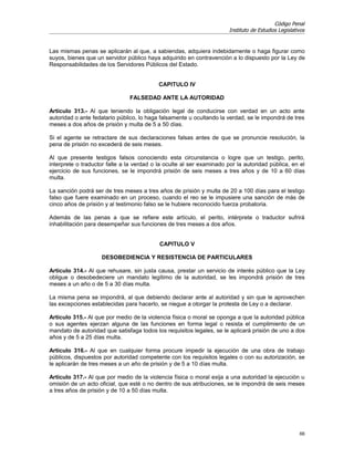 Código Penal
                                                                       Instituto de Estudios Legislativos


Las mismas penas se aplicarán al que, a sabiendas, adquiera indebidamente o haga figurar como
suyos, bienes que un servidor público haya adquirido en contravención a lo dispuesto por la Ley de
Responsabilidades de los Servidores Públicos del Estado.


                                           CAPITULO IV

                               FALSEDAD ANTE LA AUTORIDAD

Artículo 313.- Al que teniendo la obligación legal de conducirse con verdad en un acto ante
autoridad o ante fedatario público, lo haga falsamente u ocultando la verdad, se le impondrá de tres
meses a dos años de prisión y multa de 5 a 50 días.

Si el agente se retractare de sus declaraciones falsas antes de que se pronuncie resolución, la
pena de prisión no excederá de seis meses.

Al que presente testigos falsos conociendo esta circunstancia o logre que un testigo, perito,
interprete o traductor falte a la verdad o la oculte al ser examinado por la autoridad pública, en el
ejercicio de sus funciones, se le impondrá prisión de seis meses a tres años y de 10 a 60 días
multa.

La sanción podrá ser de tres meses a tres años de prisión y multa de 20 a 100 días para el testigo
falso que fuere examinado en un proceso, cuando el reo se le impusiere una sanción de más de
cinco años de prisión y al testimonio falso se le hubiere reconocido fuerza probatoria.

Además de las penas a que se refiere este artículo, el perito, intérprete o traductor sufrirá
inhabilitación para desempeñar sus funciones de tres meses a dos años.


                                           CAPITULO V

                    DESOBEDIENCIA Y RESISTENCIA DE PARTICULARES

Artículo 314.- Al que rehusare, sin justa causa, prestar un servicio de interés público que la Ley
obligue o desobedeciere un mandato legítimo de la autoridad, se les impondrá prisión de tres
meses a un año o de 5 a 30 días multa.

La misma pena se impondrá, al que debiendo declarar ante al autoridad y sin que le aprovechen
las excepciones establecidas para hacerlo, se niegue a otorgar la protesta de Ley o a declarar.

Artículo 315.- Al que por medio de la violencia física o moral se oponga a que la autoridad pública
o sus agentes ejerzan alguna de las funciones en forma legal o resista el cumplimiento de un
mandato de autoridad que satisfaga todos los requisitos legales, se le aplicará prisión de uno a dos
años y de 5 a 25 días multa.

Artículo 316.- Al que en cualquier forma procure impedir la ejecución de una obra de trabajo
públicos, dispuestos por autoridad competente con los requisitos legales o con su autorización, se
le aplicarán de tres meses a un año de prisión y de 5 a 10 días multa.

Artículo 317.- Al que por medio de la violencia física o moral exija a una autoridad la ejecución u
omisión de un acto oficial, que esté o no dentro de sus atribuciones, se le impondrá de seis meses
a tres años de prisión y de 10 a 50 días multa.




                                                                                                      66
 