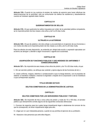 Código Penal
                                                                          Instituto de Estudios Legislativos

Artículo 318.- Cuando la Ley autorice el empleo de medios de apremio para hacer efectivas las
determinaciones de la autoridad, sólo se consumarán los delitos de resistencia y desobediencia
cuando se hubiesen agotado tales medios.


                                             CAPITULO VI

                                QUEBRANTAMIENTOS DE SELLOS

Artículo 319.- Al que quebrante los sellos impuestos por orden de la autoridad pública competente,
se le impondrá prisión de tres meses a dos años y de 5 a 25 días multa.


                                            CAPITULO VII

                                   ULTRAJES A LA AUTORIDAD

Artículo 320.- Al que de palabra o de obra ultraje a una autoridad en el ejercicio de sus funciones o
con motivo de ellas se le impondrá prisión de tres meses a un año y de 5 a 25 días multa.

Para los efectos de esta disposición, se entiende por ultraje toda acción o expresión ejecutada con
el ánimo de denigrar u ofender a algún funcionario o agente de la autoridad.


                                            CAPITULO VIII

        USURPACIÓN DE FUNCIONES PUBLICAS Y USO INDEBIDO DE UNIFORMES Y
                             CONDECORACIONES

Artículo 321.- Se impondrá de seis meses a tres años de prisión y de 10 a 50 días multa, al que:

I.- Sin ser servidor público, se atribuya ese carácter y ejerza alguna de las funciones de tal; o

II.- Usare uniforme, insignia, distintivo o condecoración a que no tenga derecho, con el propósito de
obtener un beneficio indebido o lesionar la dignidad o respeto de la corporación o de la investidura
a que correspondan aquellos.


                                     TITULO DÉCIMO OCTAVO

                 DELITOS COMETIDOS EN LA ADMINISTRACIÓN DE JUSTICIA


                                             CAPITULO I

            DELITOS COMETIDOS POR LOS SERVIDORES PÚBLICOS Y TORTURA

Artículo 322.- Se impondrá de tres a cinco años de prisión y multa de 10 a 100 días, al servidor
público que dolosamente cometa alguna de las siguientes conductas delictuosas:

I.- Conocer de negocios para los cuales tenga impedimento legal o abstenerse de conocer de los
que le corresponda, sin tener impedimento legal para ello;

II.- Litigar por sí o por interpósita persona, cuando la Ley prohíba el ejercicio de su profesión;

III.- Asesorar a las personas que ante ellos litiguen;


                                                                                                         67
 