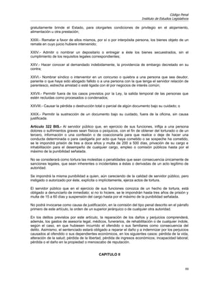 Código Penal
                                                                      Instituto de Estudios Legislativos

gratuitamente brinde el Estado, para otorgarles condiciones de privilegio en el alojamiento,
alimentación u otra prestación;

XXIII.- Rematar a favor de ellos mismos, por sí o por interpósita persona, los bienes objeto de un
remate en cuyo juicio hubiere intervenido;

XXIV.- Admitir o nombrar un depositario o entregar a éste los bienes secuestrados, sin el
cumplimiento de los requisitos legales correspondientes;

XXV.- Hacer conocer al demandado indebidamente, la providencia de embargo decretado en su
contra;

XXVI.- Nombrar síndico o interventor en un concurso o quiebra a una persona que sea deudor,
pariente o que haya sido abogado fallido o a una persona con la que tenga el servidor relación de
parentesco, estrecha amistad o esté ligada con él por negocios de interés común;

XXVII.- Permitir fuera de los casos previstos por la Ley, la salida temporal de las personas que
estén recluidas como procesados o condenados;

XXVIII.- Causar la pérdida o destrucción total o parcial de algún documento bajo su cuidado; o

XXIX.- Permitir la sustracción de un documento bajo su cuidado, fuera de la oficina, sin causa
justificada.

Artículo 322 BIS.- Al servidor público que, en ejercicio de sus funciones, inflija a una persona
dolores o sufrimientos graves sean físicos o psíquicos, con el fin de obtener del torturado o de un
tercero, información o una confesión o de coaccionarla para que realice o deje de hacer una
conducta determinada o para castigarla por acto que haya cometido o se sospeche ha cometido,
se le impondrá prisión de tres a doce años y multa de 200 a 500 días, privación de su cargo e
inhabilitación para el desempeño de cualquier cargo, empleo o comisión públicos hasta por el
máximo de la punibilidad señalada.

No se considerará como tortura las molestias o penalidades que sean consecuencia únicamente de
sanciones legales, que sean inherentes o incidentales a éstas o derivadas de un acto legítimo de
autoridad.

Se impondrá la misma punibilidad a quien, aún careciendo de la calidad de servidor público, pero
instigado o autorizado por éste, explícita o implícitamente, ejerza actos de tortura.

El servidor público que en el ejercicio de sus funciones conozca de un hecho de tortura, está
obligado a denunciarlo de inmediato; si no lo hiciere, se le impondrán hasta tres años de prisión y
multa de 15 a 60 días y suspensión del cargo hasta por el máximo de la punibilidad señalada.

No podrá invocarse como causa de justificación, en la comisión del tipo penal descrito en el párrafo
primero de este artículo, la orden de un superior jerárquico o de cualquier otra autoridad.

En los delitos previstos por este artículo, la reparación de los daños y perjuicios comprenderá,
además, los gastos de asesoría legal, médicos, funerarios, de rehabilitación o de cualquier índole,
según el caso, en que hubiesen incurrido el ofendido o sus familiares como consecuencia del
delito. Asimismo, el sentenciado estará obligado a reparar el daño y a indemnizar por los perjuicios
causados al ofendido o sus dependientes económicos, en los siguientes casos: pérdida de la vida,
alteración de la salud; pérdida de la libertad, pérdida de ingresos económicos; incapacidad laboral;
pérdida o el daño en la propiedad o menoscabo de reputación.


                                           CAPITULO II


                                                                                                     69
 