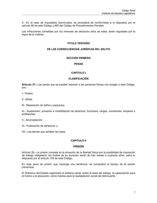 Código Penal
                                                                         Instituto de Estudios Legislativos


II.- En el caso de imputables disminuidos, se procederá de conformidad a lo dispuesto por el
artículo 56 de este Código y 482 del Código de Procedimientos Penales.

Las infracciones cometidas por los menores de dieciocho años de edad, serán reguladas por la
leyes de la materia.


                                          TITULO TERCERO

                       DE LAS CONSECUENCIAS JURÍDICAS DEL DELITO


                                          SECCIÓN PRIMERA

                                               PENAS


                                             CAPITULO I

                                           CLASIFICACIÓN

Artículo 27.- Las penas que se pueden imponer a las personas físicas con arreglo a este Código,
son:

I.- Prisión;

II.- Multa;

III.- Reparación de daños y perjuicios;

IV.- Suspensión, privación e inhabilitación de derechos, funciones, cargos, comisiones, empleos o
profesiones.

V.- Amonestación;

VI.- Publicación de sentencia; y

VII.- Las demás que señalen las leyes.


                                             CAPITULO II

                                               PRISIÓN

Artículo 28.- La prisión consiste en la privación de la libertad física con la posibilidad de imposición
de trabajo obligatorio; los límites de su duración serán de tres meses a cuarenta años, salvo lo
dispuesto por el artículo 105 de este Código.

En toda pena de prisión que imponga una sentencia, se computará el tiempo de la prisión
preventiva.

El Gobierno del Estado organizará el sistema penal, sobre la base del trabajo, la capacitación para
el mismo y la educación, como medios para la readaptación social del delincuente.




                                                                                                          7
 