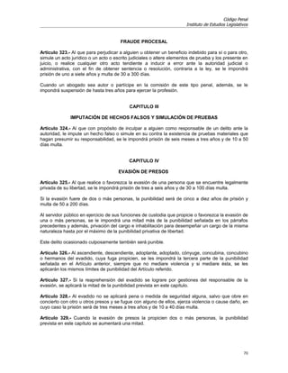 Código Penal
                                                                       Instituto de Estudios Legislativos


                                       FRAUDE PROCESAL

Artículo 323.- Al que para perjudicar a alguien u obtener un beneficio indebido para sí o para otro,
simule un acto jurídico o un acto o escrito judiciales o altere elementos de prueba y los presente en
juicio, o realice cualquier otro acto tendiente a inducir a error ante la autoridad judicial o
administrativa, con el fin de obtener sentencia o resolución, contraria a la ley, se le impondrá
prisión de uno a siete años y multa de 30 a 300 días.

Cuando un abogado sea autor o partícipe en la comisión de este tipo penal, además, se le
impondrá suspensión de hasta tres años para ejercer la profesión.


                                           CAPITULO III

              IMPUTACIÓN DE HECHOS FALSOS Y SIMULACIÓN DE PRUEBAS

Artículo 324.- Al que con propósito de inculpar a alguien como responsable de un delito ante la
autoridad, le impute un hecho falso o simule en su contra la existencia de pruebas materiales que
hagan presumir su responsabilidad, se le impondrá prisión de seis meses a tres años y de 10 a 50
días multa.


                                           CAPITULO IV

                                      EVASIÓN DE PRESOS

Artículo 325.- Al que realice o favorezca la evasión de una persona que se encuentre legalmente
privada de su libertad, se le impondrá prisión de tres a seis años y de 30 a 100 días multa.

Si la evasión fuere de dos o más personas, la punibilidad será de cinco a diez años de prisión y
multa de 50 a 200 días.

Al servidor público en ejercicio de sus funciones de custodia que propicie o favorezca la evasión de
una o más personas, se le impondrá una mitad más de la punibilidad señalada en los párrafos
precedentes y además, privación del cargo e inhabilitación para desempeñar un cargo de la misma
naturaleza hasta por el máximo de la punibilidad privativa de libertad.

Este delito ocasionado culposamente también será punible.

Artículo 326.- Al ascendiente, descendiente, adoptante, adoptado, cónyuge, concubina, concubino
o hermanos del evadido, cuya fuga propicien, se les impondrá la tercera parte de la punibilidad
señalada en el Artículo anterior, siempre que no mediare violencia y si mediare ésta, se les
aplicarán los mismos límites de punibilidad del Artículo referido.

Artículo 327.- Si la reaprehensión del evadido se lograre por gestiones del responsable de la
evasión, se aplicará la mitad de la punibilidad prevista en este capítulo.

Artículo 328.- Al evadido no se aplicará pena o medida de seguridad alguna, salvo que obre en
concierto con otro u otros presos y se fugue con alguno de ellos, ejerza violencia o cause daño, en
cuyo caso la prisión será de tres meses a tres años y de 10 a 40 días multa.

Artículo 329.- Cuando la evasión de presos la propicien dos o más personas, la punibilidad
prevista en este capítulo se aumentará una mitad.




                                                                                                      70
 