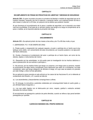 Código Penal
                                                                        Instituto de Estudios Legislativos

                                            CAPITULO V

 INCUMPLIMIENTO DE PENAS NO PRIVATIVAS DE LIBERTAD Y MEDIDAS DE SEGURIDAD

Artículo 330.- A quien incumpla una pena no privativa de libertad o medida de seguridad que se le
hubiere impuesto, haciendo uso de la violencia o causando daños, se le aplicará prisión de tres a
seis meses o multa de 5 a 25 días, sin perjuicio de los delitos que pudieren resultar.

Al que favorezca el incumplimiento de la pena o medida de seguridad, se le impondrá una mitad
más de la punibilidad. Si se trata de un servidor público que tenga a su cargo el cumplimiento de la
pena o medida, se le impondrá además la privación del cargo.


                                            CAPITULO VI

                                         ENCUBRIMIENTO

Artículo 331.- Se aplicará prisión de tres meses a tres años y de 15 a 60 días multa, al que:

I.- (DEROGADA, P.O. 14 DE ENERO DE 2002)

II.- Preste auxilio o cooperación de cualquier especie, al autor o partícipe de un hecho que la ley
tipifique como delito, con conocimiento de esta circunstancia, por acuerdo posterior a la ejecución
del hecho delictuoso;

III.- Oculte o favorezca el ocultamiento del autor o partícipe de un hecho típico, así como de los
efectos, objetos o instrumentos del mismo;

IV.- Requerido por las autoridades, no dé auxilio para la investigación de los hechos delictivos o
para la persecución de sus autores o partícipes o

V.- No procure, por los medios lícitos que tenga a su alcance y sin riesgo para su persona, impedir
la consumación de algún hecho considerado como delictuoso que sabe va a cometerse o se está
cometiendo, salvo que tenga obligación de afrontar el riesgo, en cuyo caso se estará a lo previsto
por este Código u otras normas aplicables.

No se aplicará la pena prevista en este artículo en los casos de las fracciones III, en lo referente al
ocultamiento del infractor, y IV, cuando se trate de:

a).- Los ascendientes y descendientes consanguíneos o afines;

b).- El cónyuge, la concubina y parientes colaterales por consanguinidad hasta el cuarto grado, y
por afinidad hasta el segundo; y

c).- Los que estén ligados con el delincuente por amor, respeto, gratitud o estrecha amistad
derivados de motivos nobles.

El encubrimiento se perseguirá a petición de parte ofendida, cuando se refiera a tipo penal también
perseguible por querella.


                                           CAPITULO VII

                         EJERCICIO INDEBIDO DEL PROPIO DERECHO




                                                                                                       71
 