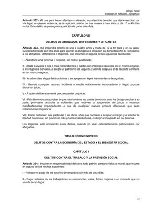 Código Penal
                                                                        Instituto de Estudios Legislativos

Artículo 332.- Al que para hacer efectivo un derecho o pretendido derecho que debe ejercitar por
vía legal, empleare violencia, se le aplicará prisión de tres meses a tres años y de 10 a 40 días
multa. Este delito se perseguirá a petición de parte ofendida.


                                           CAPITULO VIII

                    DELITOS DE ABOGADOS, DEFENSORES Y LITIGANTES

Artículo 333.- Se impondrá prisión de uno a cuatro años y multa de 10 a 40 días y en su caso,
suspensión hasta por tres años para ejercer la abogacía o privación de dicho derecho si reincidiera,
a los abogados, defensores o litigantes, que incurran en alguna de las siguientes conductas:

I.- Abandone una defensa o negocio, sin motivo justificado;

II.- Asista o ayude a dos o más contendientes o partes con intereses opuestos en el mismo negocio
o en negocios conexos, o acepte el patrocinio de algunos y admita después el de la parte contraria
en un mismo negocio;

III.- A sabiendas alegue hechos falsos o se apoyen en leyes inexistentes o derogadas;

IV.- Usando cualquier recurso, incidente o medio notoriamente improcedente o ilegal, procure
dilatar un juicio;

V.- A quien deliberadamente procure perder un juicio;

VI.- Pida términos para probar lo que notoriamente no puede demostrar o no ha de aprovechar a su
parte, promueva artículos o incidentes que motiven la suspensión del juicio o recursos
manifiestamente improcedentes o que de cualquier manera procure dilaciones que sean
notoriamente ilegales; o

VII.- Como defensor, sea particular o de oficio, sólo que concrete a aceptar el cargo y a solicitar la
libertad caucional, sin promover más pruebas habiéndolas, ni dirigir al inculpado en su defensa.

Los litigantes sólo cometerán estos delitos, cuando no sean ostensiblemente patrocinados por
abogados.


                                    TITULO DÉCIMO NOVENO

         DELITOS CONTRA LA ECONOMÍA DEL ESTADO Y EL BIENESTAR SOCIAL


                                            CAPITULO I

                  DELITOS CONTRA EL TRABAJO Y LA PREVISIÓN SOCIAL

Artículo 334.- Incurre en responsabilidad delictiva todo patrón, persona física o moral, que incurra
en alguno de los hechos siguientes:

I.- Retrasar el pago de los salarios devengados por más de diez días;

II.- Pagar salarios de los trabajadores en mercancías, vales, fichas, tarjetas o en moneda que no
sea de curso legal;




                                                                                                       72
 