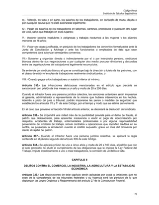 Código Penal
                                                                         Instituto de Estudios Legislativos

III.- Retener, en todo o en parte, los salarios de los trabajadores, en concepto de multa, deuda o
por cualquier causa que no esté autorizada legalmente;

IV.- Pagar los salarios de los trabajadores en tabernas, cantinas, prostíbulos o cualquier otro lugar
de vicio, salvo que trabajen en esos lugares;

V.- Imponer labores insalubres o peligrosas y trabajos nocturnos a las mujeres y los jóvenes
menores de 16 años;

VI.- Violar sin causa justificada, en perjuicio de los trabajadores los convenios formalizados ante la
Junta de Conciliación y Arbitraje y ante los funcionarios o empleados de ésta que sean
competentes para autorizar semejantes convenios;

VII.- Sostener y organizar directa o indirectamente por sí o por interpósita persona, sindicatos
blancos dentro de sus negociaciones o por cualquier otro medio procurar divisiones y discordias
entre las organizaciones de trabajadores legalmente reconocidos.

Se entiende por sindicato blanco el que se constituye bajo la dirección o tutela de los patrones, con
el objeto de eludir el empleo de trabajadores realmente sindicalizados; o

VIII.- Cuando pague a los trabajadores un salario inferior al mínimo.

Artículo 335.- Las infracciones delictuosas mencionadas en el artículo que precede se
sancionarán con prisión de tres meses a un año y multa de 20 a 200 días.

Cuando el infractor fuere una persona jurídica colectiva, las sanciones anteriores serán impuestas
al gerente, administrador o representante de la misma que hubiere intervenido en los hechos.
Además a juicio del juez o tribunal, podrán imponerse las penas o medidas de seguridad que
establecen los artículos 70 y 71 de este Código, por el tiempo y modo que se estime conveniente.

En el caso que previene la fracción VII del artículo anterior, se decretará la disolución del sindicato.

Artículo 336.- Se impondrá una mitad más de la punibilidad prevista para el delito de fraude, al
patrón que dolosamente, para aparentar insolvencia o eludir el pago de indemnización por
despidos, accidentes de trabajo, enfermedades profesionales o por alguna responsabilidad
proveniente del contrato de trabajo, simule contratos u operaciones que importen créditos en su
contra, se presumirá la simulación cuando el crédito supuesto, grave en más del cincuenta por
ciento el capital del patrón.

Artículo 337.- Cuando el infractor fuere una persona jurídica colectiva, se aplicará la regla
contenida en el párrafo segundo del artículo 335 de este Código.

Artículo 338.- Se aplicará prisión de uno a cinco años y multa de 20 a 100 días, al patrón que con
el solo propósito de eludir el cumplimiento de las obligaciones que le impone la Ley Federal del
Trabajo, impute indebidamente a uno o más trabajadores, la comisión de un delito o falta.


                                             CAPITULO II

 DELITOS CONTRA EL COMERCIO, LA INDUSTRIA, LA AGRICULTURA Y LA ESTABILIDAD
                                ECONÓMICA

Artículo 339.- Las disposiciones de este capítulo serán aplicadas por actos u omisiones que no
sean de la competencia de los tribunales federales y su vigencia será sin perjuicio de lo que
dispongan las Leyes Orgánica y Reglamentaria del artículo 27 de la Constitución Federal.




                                                                                                        73
 