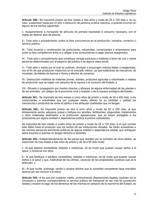 Código Penal
                                                                      Instituto de Estudios Legislativos

Artículo 340.- Se impondrá prisión de tres meses a tres años y multa de 25 a 150 días y, en su
caso, suspensión hasta por un año o disolución de persona jurídica colectiva, a quienes incurran en
alguno de los hechos siguientes:

I.- Acaparamiento o monopolio de artículos de primera necesidad o consumo necesario, con el
objeto de obtener alza de precios;

II.- Todo acto o procedimiento contra la libre concurrencia en la producción, industria, comercio o
servicio público;

III.- Todo acuerdo o combinación de productores, industriales, comerciantes o empresarios para
evitar la libre competencia entre sí y obligar a los consumidores a pagar precios exagerados;

IV.- Todo acto o procedimiento que constituya ventaja exclusiva o indebida a favor de una o varias
personas determinadas con el perjuicio del público o de alguna clase social;

V.- Todo acto o medio por el cual se publican, divulgan o propongan noticias falsas o exageradas,
con el fin de que produzcan trastornos en el mercado interior, ya sea tratándose de mercancía, de
monedas, de billetes de bancos o títulos y efectos de comercio;

VI.- Destrucción indebida de materias primas, árboles, productos agrícolas o industriales o medios
de producción que se hagan con perjuicio de la riqueza o el consumo del Estado; o

VII.- Difusión o propagación por medios directos y eficaces de alguna enfermedad de las plantas o
de los animales, con peligro de la economía rural o forestal, o de la riqueza zoológica del Estado.

Artículo 341.- Se impondrá de tres meses a cinco años de prisión y multa de 20 a 400 días, a los
comerciantes o industriales que por cualquier medio, alteren en su cantidad o calidad las
mercancías o productos de venta al público o les atribuyan cualidades que no tengan.

Artículo 342.- Se impondrá prisión de dos a ocho años y multa de 50 a 250 días, al que
dolosamente venda, adquiera, posea o trafique con semillas, fertilizantes, plaguicidas, implementos
u otros materiales destinados a la producción agropecuaria, que se hayan entregado a los
productores por alguna entidad o dependencia pública a precios subsidiados.

Se impondrá de tres meses a cuatro años de prisión y multa de 25 a 125 días, si el que comete
este delito fuere el productor que los recibió de las instituciones oficiales. Se harán acreedores a
las mismas penas los servidores públicos de alguna entidad o dependencia estatal, que entreguen
estos insumos a quienes no tengan derecho a recibirlos.

Artículo 343.- Independientemente de las penas que resulten por la comisión de otros delitos, se
impondrán de tres meses a tres años de prisión y de 20 a 50 días multa:

I.- Al que elabore comestibles, bebidas o medicinas, de tal modo que puedan causar daños a la
salud, o comercie con ellos;

II.- Al que falsifique o adultere comestibles, bebidas o medicinas, de tal modo que puedan causar
daños a la salud o que, tratándose de las últimas, carezcan de las propiedades curativas que se le
atribuyen; o

III.- Al que oculte, sustraiga, venda o compre efectos que la autoridad competente haya mandado
destruir por ser nocivos a la salud.

Artículo 344.- A los que por cualquier medio, contraviniendo disposiciones legales, exploten sin la
concesión o permiso correspondiente al servicio público de transporte en las vías de jurisdicción
estatal y evadan el pago de los derechos de las mismas en perjuicio de la economía del Estado, se


                                                                                                     74
 