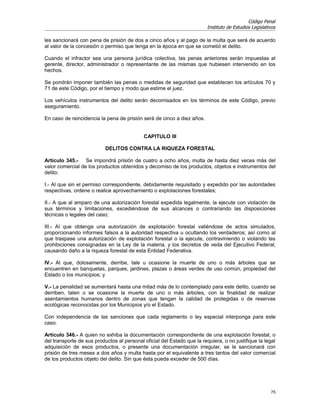Código Penal
                                                                         Instituto de Estudios Legislativos

les sancionará con pena de prisión de dos a cinco años y al pago de la multa que será de acuerdo
al valor de la concesión o permiso que tenga en la época en que se cometió el delito.

Cuando el infractor sea una persona jurídica colectiva, las penas anteriores serán impuestas al
gerente, director, administrador o representante de las mismas que hubiesen intervenido en los
hechos.

Se pondrán imponer también las penas o medidas de seguridad que establecen los artículos 70 y
71 de este Código, por el tiempo y modo que estime el juez.

Los vehículos instrumentos del delito serán decomisados en los términos de este Código, previo
aseguramiento.

En caso de reincidencia la pena de prisión será de cinco a diez años.


                                            CAPITULO III

                           DELITOS CONTRA LA RIQUEZA FORESTAL

Artículo 345.- Se impondrá prisión de cuatro a ocho años, multa de hasta diez veces más del
valor comercial de los productos obtenidos y decomiso de los productos, objetos e instrumentos del
delito:

I.- Al que sin el permiso correspondiente, debidamente requisitado y expedido por las autoridades
respectivas, ordene o realice aprovechamiento o explotaciones forestales;

II.- A que al amparo de una autorización forestal expedida legalmente, la ejecute con violación de
sus términos y limitaciones, excediéndose de sus alcances o contrariando las disposiciones
técnicas o legales del caso;

III.- Al que obtenga una autorización de explotación forestal valiéndose de actos simulados,
proporcionando informes falsos a la autoridad respectiva u ocultando los verdaderos; así como al
que traspase una autorización de explotación forestal o la ejecute, contraviniendo o violando las
prohibiciones consignadas en la Ley de la materia, y los decretos de veda del Ejecutivo Federal,
causando daño a la riqueza forestal de esta Entidad Federativa.

IV.- Al que, dolosamente, derribe, tale u ocasione la muerte de uno o más árboles que se
encuentren en banquetas, parques, jardines, plazas o áreas verdes de uso común, propiedad del
Estado o los municipios; y

V.- La penalidad se aumentará hasta una mitad más de lo contemplado para este delito, cuando se
derriben, talen o se ocasione la muerte de uno o más árboles, con la finalidad de realizar
asentamientos humanos dentro de zonas que tengan la calidad de protegidas o de reservas
ecológicas reconocidas por los Municipios y/o el Estado.

Con independencia de las sanciones que cada reglamento o ley especial interponga para este
caso.

Artículo 346.- A quien no exhiba la documentación correspondiente de una explotación forestal, o
del transporte de sus productos al personal oficial del Estado que la requiera, o no justifique la legal
adquisición de esos productos, o presente una documentación irregular, se le sancionará con
prisión de tres meses a dos años y multa hasta por el equivalente a tres tantos del valor comercial
de los productos objeto del delito. Sin que ésta pueda exceder de 500 días.




                                                                                                        75
 