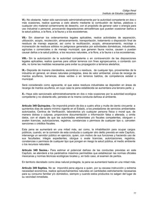 Código Penal
                                                                       Instituto de Estudios Legislativos

VI.- No obstante, haber sido sancionado administrativamente por la autoridad competente en dos o
más ocasiones, realice quemas a cielo abierto mediante la combustión de llantas, plásticos o
cualquier otro material contaminante de desecho, con el propósito de generar calor o energía para
uso industrial o personal, provocando degradaciones atmosféricas que puedan ocasionar daños a
la salud pública, a la flora, a la fauna y a los ecosistemas;

VII.- Sin observar los ordenamientos legales aplicables, realice actividades de separación,
utilización, acopio, recolección, almacenamiento, transportación, tratamiento o disposición final de
residuos de manejo especial, así como la reutilización, acopio, almacenamiento, reciclaje o
incineración de residuos sólidos no peligrosos generados por actividades domésticas, industriales,
agrícolas o comerciales o de manejo municipal, que generen fauna nociva, causen o puedan
causar daños a la salud pública, a los recursos naturales, a la flora, a la fauna o a los ecosistemas;

VIII.- Sin la autorización de la autoridad competente o en contravención de las disposiciones
legales aplicables, realice quemas para utilizar terrenos con fines agropecuarios, o contando con
ella, no tome las medidas necesarias para evitar su propagación a terrenos aledaños;

IX.- Deposite de manera clandestina, escombros o residuos, de cualquier tipo, provenientes de la
industria en general, en áreas naturales protegidas, área de valor ambiental, zonas de recarga de
mantos acuíferos, barrancas, áreas verdes o en terrenos baldíos, de competencia estatal o
municipal.

Será considerado como agravante, el que estos residuos industriales se depositen en áreas de
recarga de mantos acuíferos, en cuyo caso la pena establecida se aumentara una tercera parte; y

X.- Haya sido sancionado administrativamente en dos o más ocasiones por la autoridad ecológica
competente y no obstante ello, persista en la misma conducta dañosa al ambiente.


Artículo 349 Quinquies.- Se impondrá prisión de dos a cuatro años y multa de ciento cincuenta a
quinientos días de salario mínimo vigente en el Estado, a los prestadores de servicios ambientales
autorizados, Centros de Verificación, laboratorios y/o cualquier persona física o moral que, de
manera dolosa o culposa, proporcione documentación o información falsa o alterada, u omita
datos, con el objeto de que las autoridades ambientales y/o fiscales competentes, otorguen o
avalen licencias, autorizaciones, registros, constancias o permisos de cualquier tipo o, cancelen
sanciones o créditos fiscales.

Esta pena se aumentará en una mitad más, así como, la inhabilitación para ocupar cargos
públicos, cuando, en la comisión de esta conducta o cualquier otro delito previsto en este Capítulo,
intervenga un servidor público en ejercicio, quien, con motivo de sus funciones y haciendo uso de
sus facultades; integre expedientes, otorgue o avale licencias, autorizaciones, registros,
constancias o permisos de cualquier tipo que pongan en riesgo la salud pública, el medio ambiente
o los recursos naturales.

Artículo 349 Sexies.- Para estimar el potencial dañoso de las conductas previstas en este
Capítulo, se atenderá a los parámetros máximos permisibles que establezcan las normas oficiales
mexicanas y normas técnicas ecológicas locales y, en todo caso, al examen de peritos.

En territorio decretado como área natural protegida, la pena se aumentará hasta en una mitad más.

Artículo 349 Septies. No se impondrá pena alguna a quien, por su escasa instrucción y extrema
necesidad económica, realice aprovechamientos naturales en cantidades estrictamente necesarias
para su consumo familiar y/o doméstico, siempre y cuando estos productos no salgan del lugar de
su vecindad inmediata.




                                                                                                      77
 
