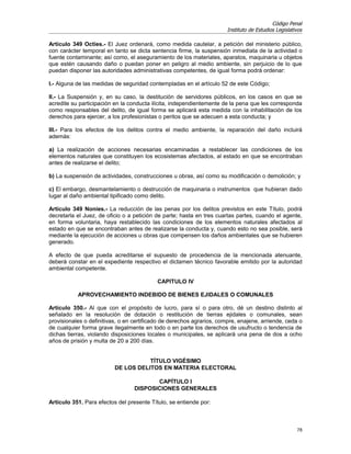Código Penal
                                                                       Instituto de Estudios Legislativos

Artículo 349 Octies.- El Juez ordenará, como medida cautelar, a petición del ministerio público,
con carácter temporal en tanto se dicta sentencia firme, la suspensión inmediata de la actividad o
fuente contaminante; así como, el aseguramiento de los materiales, aparatos, maquinaria u objetos
que estén causando daño o puedan poner en peligro al medio ambiente, sin perjuicio de lo que
puedan disponer las autoridades administrativas competentes, de igual forma podrá ordenar:

I.- Alguna de las medidas de seguridad contempladas en el artículo 52 de este Código;

II.- La Suspensión y, en su caso, la destitución de servidores públicos, en los casos en que se
acredite su participación en la conducta ilícita, independientemente de la pena que les corresponda
como responsables del delito, de igual forma se aplicará esta medida con la inhabilitación de los
derechos para ejercer, a los profesionistas o peritos que se adecuen a esta conducta; y

III.- Para los efectos de los delitos contra el medio ambiente, la reparación del daño incluirá
además:

a) La realización de acciones necesarias encaminadas a restablecer las condiciones de los
elementos naturales que constituyen los ecosistemas afectados, al estado en que se encontraban
antes de realizarse el delito;

b) La suspensión de actividades, construcciones u obras, así como su modificación o demolición; y

c) El embargo, desmantelamiento o destrucción de maquinaria o instrumentos que hubieran dado
lugar al daño ambiental tipificado como delito.

Artículo 349 Nonies.- La reducción de las penas por los delitos previstos en este Título, podrá
decretarla el Juez, de oficio o a petición de parte; hasta en tres cuartas partes, cuando el agente,
en forma voluntaria, haya restablecido las condiciones de los elementos naturales afectados al
estado en que se encontraban antes de realizarse la conducta y, cuando esto no sea posible, será
mediante la ejecución de acciones u obras que compensen los daños ambientales que se hubieren
generado.

A efecto de que pueda acreditarse el supuesto de procedencia de la mencionada atenuante,
deberá constar en el expediente respectivo el dictamen técnico favorable emitido por la autoridad
ambiental competente.

                                           CAPITULO IV

           APROVECHAMIENTO INDEBIDO DE BIENES EJIDALES O COMUNALES

Artículo 350.- Al que con el propósito de lucro, para sí o para otro, dé un destino distinto al
señalado en la resolución de dotación o restitución de tierras ejidales o comunales, sean
provisionales o definitivas, o en certificado de derechos agrarios, compre, enajene, arriende, ceda o
de cualquier forma grave ilegalmente en todo o en parte los derechos de usufructo o tendencia de
dichas tierras, violando disposiciones locales o municipales, se aplicará una pena de dos a ocho
años de prisión y multa de 20 a 200 días.


                                     TÍTULO VIGÉSIMO
                          DE LOS DELITOS EN MATERIA ELECTORAL

                                         CAPÍTULO I
                                  DISPOSICIONES GENERALES

Artículo 351. Para efectos del presente Título, se entiende por:



                                                                                                      78
 