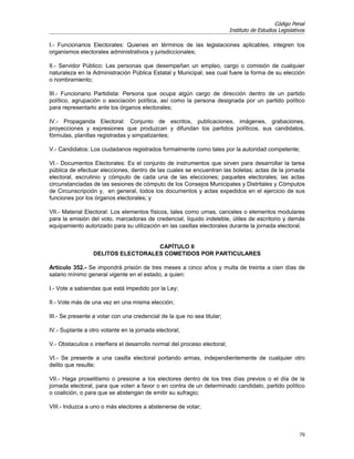 Código Penal
                                                                           Instituto de Estudios Legislativos

I.- Funcionarios Electorales: Quienes en términos de las legislaciones aplicables, integren los
organismos electorales administrativos y jurisdiccionales;

II.- Servidor Público: Las personas que desempeñan un empleo, cargo o comisión de cualquier
naturaleza en la Administración Pública Estatal y Municipal, sea cual fuere la forma de su elección
o nombramiento;

III.- Funcionario Partidista: Persona que ocupa algún cargo de dirección dentro de un partido
político, agrupación o asociación política, así como la persona designada por un partido político
para representarlo ante los órganos electorales;

IV.- Propaganda Electoral: Conjunto de escritos, publicaciones, imágenes, grabaciones,
proyecciones y expresiones que produzcan y difundan los partidos políticos, sus candidatos,
fórmulas, planillas registradas y simpatizantes;

V.- Candidatos: Los ciudadanos registrados formalmente como tales por la autoridad competente;

VI.- Documentos Electorales: Es el conjunto de instrumentos que sirven para desarrollar la tarea
pública de efectuar elecciones, dentro de las cuales se encuentran las boletas; actas de la jornada
electoral, escrutinio y cómputo de cada una de las elecciones; paquetes electorales; las actas
circunstanciadas de las sesiones de cómputo de los Consejos Municipales y Distritales y Cómputos
de Circunscripción y, en general, todos los documentos y actas expedidos en el ejercicio de sus
funciones por los órganos electorales; y

VII.- Material Electoral: Los elementos físicos, tales como urnas, canceles o elementos modulares
para la emisión del voto, marcadoras de credencial, líquido indeleble, útiles de escritorio y demás
equipamiento autorizado para su utilización en las casillas electorales durante la jornada electoral.


                                   CAPÍTULO II
                 DELITOS ELECTORALES COMETIDOS POR PARTICULARES

Artículo 352.- Se impondrá prisión de tres meses a cinco años y multa de treinta a cien días de
salario mínimo general vigente en el estado, a quien:

I.- Vote a sabiendas que está impedido por la Ley;

II.- Vote más de una vez en una misma elección;

III.- Se presente a votar con una credencial de la que no sea titular;

IV.- Suplante a otro votante en la jornada electoral;

V.- Obstaculice o interfiera el desarrollo normal del proceso electoral;

VI.- Se presente a una casilla electoral portando armas, independientemente de cualquier otro
delito que resulte;

VII.- Haga proselitismo o presione a los electores dentro de los tres días previos o el día de la
jornada electoral, para que voten a favor o en contra de un determinado candidato, partido político
o coalición, o para que se abstengan de emitir su sufragio;

VIII.- Induzca a uno o más electores a abstenerse de votar;



                                                                                                          79
 