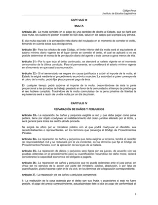 Código Penal
                                                                        Instituto de Estudios Legislativos

                                            CAPITULO III

                                               MULTA

Artículo 29.- La multa consiste en el pago de una cantidad de dinero al Estado, que se fijará por
días multa, los cuales no podrán exceder de 500 días, salvo en los casos que la propia Ley prevea.

El día multa equivale a la percepción neta diaria del inculpado en el momento de cometer el delito,
tomando en cuenta todas sus percepciones.

Artículo 30.- Para los efectos de este Código, el límite inferior del día multa será el equivalente al
salario mínimo diario vigente en el lugar donde se cometió el delito, el cual se aplicará si no es
posible determinar el monto de la percepción diaria del agente o éste carece o gana menos de ella.

Artículo 31.- Por lo que toca al delito continuado, se atenderá al salario vigente en el momento
consumativo de la última conducta. Para el permanente, se considerará el salario mínimo vigente
en el momento en que cesó la consumación.

Artículo 32.- Si el sentenciado se negare sin causa justificada a cubrir el importe de la multa, el
Estado la exigirá mediante el procedimiento económico coactivo. La autoridad a quien corresponda
el cobro de la multa, podrá fijar plazos para el pago de ésta.

En cualquier tiempo podrá cubrirse el importe de la multa, descontándose de ésta la parte
proporcional a las jornadas de trabajo prestado en favor de la comunidad o al tiempo de prisión que
el reo hubiere cumplido. Tratándose de la multa conmutativa de la pena privativa de libertad la
equivalencia será a razón de un día multa por un día de prisión.


                                            CAPITULO IV

                            REPARACIÓN DE DAÑOS Y PERJUICIOS

Artículo 33.- La reparación de daños y perjuicios exigible al reo y que deba pagar como pena
pública, tiene por objeto coadyuvar al restablecimiento del orden jurídico alterado por el ilícito, y
será general para todos los delitos donde proceda.

Se exigirá de oficio por el ministerio público con el que podrá coadyuvar el ofendido, sus
derechohabientes o representantes, en los términos que prevenga al Código de Procedimientos
Penales.

Artículo 34.- La reparación de daños y perjuicios que deba exigirse a terceros, tendrá el carácter
de responsabilidad civil y se reclamará por la vía incidental, en los términos que fije el Código de
Procedimientos Penales, o en la aplicación de las leyes de la materia.

Artículo 35.- La reparación de daños y perjuicios será fijada por los jueces, de acuerdo con las
pruebas obtenidas en el procedimiento para su cuantificación; tratándose del daño moral, deberá
considerarse la capacidad económica del obligado a pagarla.

Artículo 36.- La reparación de daños y perjuicios que no pueda obtenerse ante el juez penal, en
virtud del no ejercicio de la acción por parte del ministerio público, absolución, o por falta de
cuantificación, podrá hacerse valer en la vía civil, en los términos de la legislación correspondiente.

Artículo 37.- La reparación de los daños y perjuicios comprende:

I.- La restitución de la cosa obtenida por el delito con sus frutos y accesiones si esto no fuere
posible, el pago del precio correspondiente, actualizándose éste al día de pago de conformidad al


                                                                                                         8
 