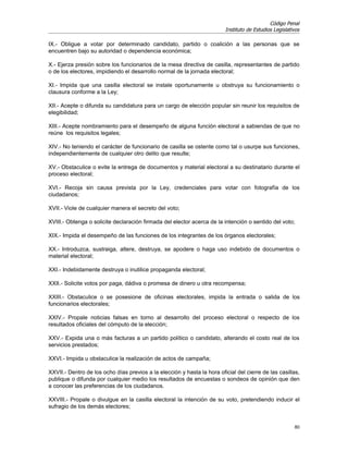 Código Penal
                                                                         Instituto de Estudios Legislativos

IX.- Obligue a votar por determinado candidato, partido o coalición a las personas que se
encuentren bajo su autoridad o dependencia económica;

X.- Ejerza presión sobre los funcionarios de la mesa directiva de casilla, representantes de partido
o de los electores, impidiendo el desarrollo normal de la jornada electoral;

XI.- Impida que una casilla electoral se instale oportunamente u obstruya su funcionamiento o
clausura conforme a la Ley;

XII.- Acepte o difunda su candidatura para un cargo de elección popular sin reunir los requisitos de
elegibilidad;

XIII.- Acepte nombramiento para el desempeño de alguna función electoral a sabiendas de que no
reúne los requisitos legales;

XIV.- No teniendo el carácter de funcionario de casilla se ostente como tal o usurpe sus funciones,
independientemente de cualquier otro delito que resulte;

XV.- Obstaculice o evite la entrega de documentos y material electoral a su destinatario durante el
proceso electoral;

XVI.- Recoja sin causa prevista por la Ley, credenciales para votar con fotografía de los
ciudadanos;

XVII.- Viole de cualquier manera el secreto del voto;

XVIII.- Obtenga o solicite declaración firmada del elector acerca de la intención o sentido del voto;

XIX.- Impida el desempeño de las funciones de los integrantes de los órganos electorales;

XX.- Introduzca, sustraiga, altere, destruya, se apodere o haga uso indebido de documentos o
material electoral;

XXI.- Indebidamente destruya o inutilice propaganda electoral;

XXII.- Solicite votos por paga, dádiva o promesa de dinero u otra recompensa;

XXIII.- Obstaculice o se posesione de oficinas electorales, impida la entrada o salida de los
funcionarios electorales;

XXIV.- Propale noticias falsas en torno al desarrollo del proceso electoral o respecto de los
resultados oficiales del cómputo de la elección;

XXV.- Expida una o más facturas a un partido político o candidato, alterando el costo real de los
servicios prestados;

XXVI.- Impida u obstaculice la realización de actos de campaña;

XXVII.- Dentro de los ocho días previos a la elección y hasta la hora oficial del cierre de las casillas,
publique o difunda por cualquier medio los resultados de encuestas o sondeos de opinión que den
a conocer las preferencias de los ciudadanos.

XXVIII.- Propale o divulgue en la casilla electoral la intención de su voto, pretendiendo inducir el
sufragio de los demás electores;


                                                                                                        80
 