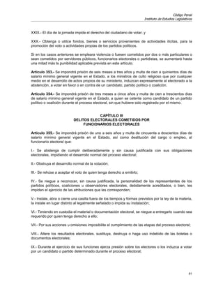 Código Penal
                                                                         Instituto de Estudios Legislativos



XXIX.- El día de la jornada impida el derecho del ciudadano de votar; y

XXX.- Obtenga o utilice fondos, bienes o servicios provenientes de actividades ilícitas, para la
promoción del voto o actividades propias de los partidos políticos.

Si en los casos anteriores se empleara violencia o fuesen cometidos por dos o más particulares o
sean cometidos por servidores públicos, funcionarios electorales o partidistas, se aumentará hasta
una mitad más la punibilidad aplicable prevista en este artículo.

Artículo 353.- Se impondrá prisión de seis meses a tres años y multa de cien a quinientos días de
salario mínimo general vigente en el Estado, a los ministros de culto religioso que por cualquier
medio en el desarrollo de actos propios de su ministerio, induzcan expresamente al electorado a la
abstención, a votar en favor o en contra de un candidato, partido político o coalición.

Artículo 354.- Se impondrá prisión de tres meses a cinco años y multa de cien a trescientos días
de salario mínimo general vigente en el Estado, a quien se ostente como candidato de un partido
político o coalición durante el proceso electoral, sin que hubiere sido registrado por el mismo.


                                       CAPÍTULO III
                           DELITOS ELECTORALES COMETIDOS POR
                                FUNCIONARIOS ELECTORALES

Artículo 355.- Se impondrá prisión de uno a seis años y multa de cincuenta a doscientos días de
salario mínimo general vigente en el Estado, así como destitución del cargo o empleo, al
funcionario electoral que:

I.- Se abstenga de cumplir deliberadamente y sin causa justificada con sus obligaciones
electorales, impidiendo el desarrollo normal del proceso electoral;

II.- Obstruya el desarrollo normal de la votación;

III.- Se rehúse a aceptar el voto de quien tenga derecho a emitirlo;

IV.- Se niegue a reconocer, sin causa justificada, la personalidad de los representantes de los
partidos políticos, coaliciones u observadores electorales, debidamente acreditados, o bien, les
impidan el ejercicio de las atribuciones que les corresponden;

V.- Instale, abra o cierre una casilla fuera de los tiempos y formas previstos por la ley de la materia,
la instale en lugar distinto al legalmente señalado o impida su instalación;

VI.- Teniendo en custodia el material o documentación electoral, se niegue a entregarlo cuando sea
requerido por quien tenga derecho a ello;

VII.- Por sus acciones u omisiones imposibilite el cumplimiento de las etapas del proceso electoral;

VIII.- Altere los resultados electorales, sustituya, destruya o haga uso indebido de las boletas o
documentos electorales;

IX.- Durante el ejercicio de sus funciones ejerza presión sobre los electores o los induzca a votar
por un candidato o partido determinado durante el proceso electoral;




                                                                                                        81
 