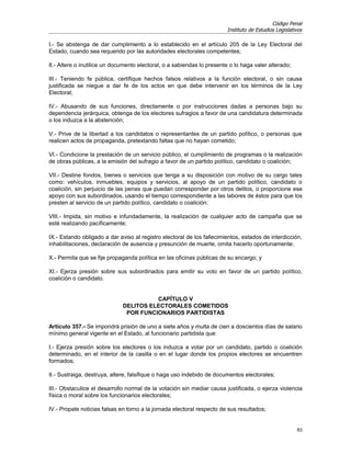 Código Penal
                                                                         Instituto de Estudios Legislativos

I.- Se abstenga de dar cumplimiento a lo establecido en el artículo 205 de la Ley Electoral del
Estado, cuando sea requerido por las autoridades electorales competentes;

II.- Altere o inutilice un documento electoral, o a sabiendas lo presente o lo haga valer alterado;

III.- Teniendo fe pública, certifique hechos falsos relativos a la función electoral, o sin causa
justificada se niegue a dar fe de los actos en que debe intervenir en los términos de la Ley
Electoral;

IV.- Abusando de sus funciones, directamente o por instrucciones dadas a personas bajo su
dependencia jerárquica, obtenga de los electores sufragios a favor de una candidatura determinada
o los induzca a la abstención;

V.- Prive de la libertad a los candidatos o representantes de un partido político, o personas que
realicen actos de propaganda, pretextando faltas que no hayan cometido;

VI.- Condicione la prestación de un servicio público, el cumplimiento de programas o la realización
de obras públicas, a la emisión del sufragio a favor de un partido político, candidato o coalición;

VII.- Destine fondos, bienes o servicios que tenga a su disposición con motivo de su cargo tales
como: vehículos, inmuebles, equipos y servicios, al apoyo de un partido político, candidato o
coalición, sin perjuicio de las penas que puedan corresponder por otros delitos, o proporcione ese
apoyo con sus subordinados, usando el tiempo correspondiente a las labores de éstos para que los
presten al servicio de un partido político, candidato o coalición;

VIII.- Impida, sin motivo e infundadamente, la realización de cualquier acto de campaña que se
esté realizando pacíficamente;

IX.- Estando obligado a dar aviso al registro electoral de los fallecimientos, estados de interdicción,
inhabilitaciones, declaración de ausencia y presunción de muerte, omita hacerlo oportunamente;

X.- Permita que se fije propaganda política en las oficinas públicas de su encargo; y

XI.- Ejerza presión sobre sus subordinados para emitir su voto en favor de un partido político,
coalición o candidato.


                                        CAPÍTULO V
                              DELITOS ELECTORALES COMETIDOS
                               POR FUNCIONARIOS PARTIDISTAS

Artículo 357.- Se impondrá prisión de uno a siete años y multa de cien a doscientos días de salario
mínimo general vigente en el Estado, al funcionario partidista que:

I.- Ejerza presión sobre los electores o los induzca a votar por un candidato, partido o coalición
determinado, en el interior de la casilla o en el lugar donde los propios electores se encuentren
formados;

II.- Sustraiga, destruya, altere, falsifique o haga uso indebido de documentos electorales;

III.- Obstaculice el desarrollo normal de la votación sin mediar causa justificada, o ejerza violencia
física o moral sobre los funcionarios electorales;

IV.- Propale noticias falsas en torno a la jornada electoral respecto de sus resultados;


                                                                                                        83
 