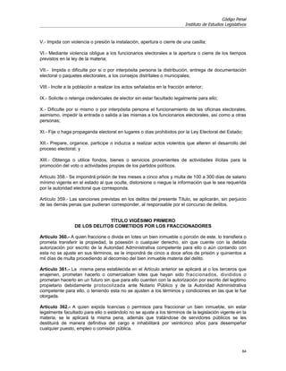 Código Penal
                                                                           Instituto de Estudios Legislativos



V.- Impida con violencia o presión la instalación, apertura o cierre de una casilla;

VI.- Mediante violencia obligue a los funcionarios electorales a la apertura o cierre de los tiempos
previstos en la ley de la materia;

VII.- Impida o dificulte por si o por interpósita persona la distribución, entrega de documentación
electoral o paquetes electorales, a los consejos distritales o municipales;

VIII.- Incite a la población a realizar los actos señalados en la fracción anterior;

IX.- Solicite o retenga credenciales de elector sin estar facultado legalmente para ello;

X.- Dificulte por si mismo o por interpósita persona el funcionamiento de las oficinas electorales,
asimismo, impedir la entrada o salida a las mismas a los funcionarios electorales, así como a otras
personas;

XI.- Fije o haga propaganda electoral en lugares o días prohibidos por la Ley Electoral del Estado;

XII.- Prepare, organice, participe o induzca a realizar actos violentos que alteren el desarrollo del
proceso electoral; y

XIII.- Obtenga o utilice fondos, bienes o servicios provenientes de actividades ilícitas para la
promoción del voto o actividades propias de los partidos políticos.

Artículo 358.- Se impondrá prisión de tres meses a cinco años y multa de 100 a 300 días de salario
mínimo vigente en el estado al que oculte, distorsione o niegue la información que le sea requerida
por la autoridad electoral que corresponda.

Artículo 359.- Las sanciones previstas en los delitos del presente Título, se aplicarán, sin perjuicio
de las demás penas que pudieran corresponder, al responsable por el concurso de delitos.


                              TÍTULO VIGÉSIMO PRIMERO
                 DE LOS DELITOS COMETIDOS POR LOS FRACCIONADORES

Artículo 360.- A quien fraccione o divida en lotes un bien inmueble o porción de este, lo transfiera o
prometa transferir la propiedad, la posesión o cualquier derecho, sin que cuente con la debida
autorización por escrito de la Autoridad Administrativa competente para ello o aún contando con
esta no se ajuste en sus términos, se le impondrá de cinco a doce años de prisión y quinientos a
mil días de multa procediendo al decomiso del bien inmueble materia del delito.

Artículo 361.- La misma pena establecida en el Artículo anterior se aplicará al o los terceros que
enajenen, prometan hacerlo o comercialicen lotes que hayan sido fraccionados, divididos o
prometan hacerlo en un futuro sin que para ello cuenten con la autorización por escrito del legitimo
propietario debidamente protocolizada ante Notario Público y de la Autoridad Administrativa
competente para ello, o teniendo esta no se ajusten a los términos y condiciones en las que le fue
otorgada.

Artículo 362.- A quien expida licencias o permisos para fraccionar un bien inmueble, sin estar
legalmente facultado para ello o estándolo no se ajuste a los términos de la legislación vigente en la
materia, se le aplicará la misma pena, además que tratándose de servidores públicos se les
destituirá de manera definitiva del cargo e inhabilitará por veinticinco años para desempeñar
cualquier puesto, empleo o comisión pública.



                                                                                                          84
 