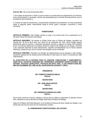 Código Penal
                                                                       Instituto de Estudios Legislativos

Artículo 363.- No se sancionará este delito:

I. Si el objeto de fraccionar o dividir un lote se hace en consecuencia de adjudicación por herencia,
juicio de prescripción o usucapión, división de copropiedad que no simulen fraccionamiento o por la
constitución del minifundio; y

II. Cuando se trata de donaciones y compraventas realizadas entre parientes, en línea ascendente
hasta el segundo grado, descendente hasta el tercer grado, cónyuges, concubinos y entre
hermanos.


                                         TRANSITORIOS

ARTICULO PRIMERO.- Este Código entrará en vigor a los treinta días de su publicación en el
Periódico Oficial del Gobierno del Estado.

ARTICULO SEGUNDO.- Se abroga el Código Penal para el Estado de Hidalgo, expedido por
decreto No. 38 de la XLVI local, con fecha 22 de noviembre de 1970, dicho Código seguirá
aplicándose para los hechos u omisiones ejecutados durante su vigencia si resulta más favorable
al reo. Los hechos delictuosos cometidos durante la vigencia del Código que se abroga, conforme
a las conductas descritas en este ordenamiento, seguirán considerándose con el mismo carácter
delictuoso a pesar de que varíe el número del precepto que las contemple.

ARTICULO TERCERO.- Asimismo se derogan las disposiciones que se opongan a este Código;
quedando vigentes las de carácter penal contenidas en otras leyes, en todo lo no previsto por este
ordenamiento.

AL EJECUTIVO DE LA ENTIDAD PARA SU SANCIÓN, PUBLICACIÓN Y CUMPLIMIENTO.-
DADO EN EL SALÓN DE SESIONES DEL HONORABLE CONGRESO CONSTITUCIONAL DEL
ESTADO.- PALACIO LEGISLATIVO,- PACHUCA DE SOTO, HGO., A LOS TREINTA DÍAS DEL
MES DE DICIEMBRE DEL AÑO DE MIL NOVECIENTOS OCHENTA Y SIETE.


                                           PRESIDENTE

                                DIP. POMPEYO ÁNGELES MEJIA
                                          Rúbrica

                                           SECRETARIO

                                    DIP. JOSÉ ARIAS ESTEVE
                                            Rúbrica

                                           SECRETARIO

                              DIP. ENRIQUETA MONZALVO LEÓN
                                          Rúbrica.

Por lo tanto mando se imprima, publique y circule para su debido cumplimiento el decreto número
258, mediante el cual se aprueba el Código Penal para el Estado de Hidalgo.

Dado en el Palacio del Poder Ejecutivo, en la Ciudad de Pachuca de Soto, Estado de Hidalgo, a los
treinta días del mes de marzo de mil novecientos noventa.

                     EL GOBERNADOR CONSTITUCIONAL DEL ESTADO.




                                                                                                      85
 