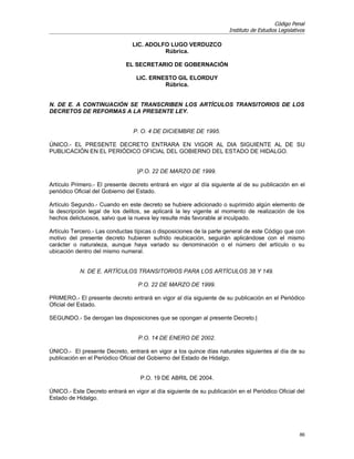 Código Penal
                                                                      Instituto de Estudios Legislativos

                                LIC. ADOLFO LUGO VERDUZCO
                                          Rúbrica.

                              EL SECRETARIO DE GOBERNACIÓN

                                  LIC. ERNESTO GIL ELORDUY
                                           Rúbrica.


N. DE E. A CONTINUACIÓN SE TRANSCRIBEN LOS ARTÍCULOS TRANSITORIOS DE LOS
DECRETOS DE REFORMAS A LA PRESENTE LEY.


                                P. O. 4 DE DICIEMBRE DE 1995.

ÚNICO.- EL PRESENTE DECRETO ENTRARA EN VIGOR AL DIA SIGUIENTE AL DE SU
PUBLICACIÓN EN EL PERIÓDICO OFICIAL DEL GOBIERNO DEL ESTADO DE HIDALGO.


                                  |P.O. 22 DE MARZO DE 1999.

Artículo Primero.- El presente decreto entrará en vigor al día siguiente al de su publicación en el
periódico Oficial del Gobierno del Estado.

Artículo Segundo.- Cuando en este decreto se hubiere adicionado o suprimido algún elemento de
la descripción legal de los delitos, se aplicará la ley vigente al momento de realización de los
hechos delictuosos, salvo que la nueva ley resulte más favorable al inculpado.

Artículo Tercero.- Las conductas típicas o disposiciones de la parte general de este Código que con
motivo del presente decreto hubieren sufrido reubicación, seguirán aplicándose con el mismo
carácter o naturaleza, aunque haya variado su denominación o el número del artículo o su
ubicación dentro del mismo numeral.


            N. DE E. ARTÍCULOS TRANSITORIOS PARA LOS ARTÍCULOS 38 Y 149.

                                  P.O. 22 DE MARZO DE 1999.

PRIMERO.- El presente decreto entrará en vigor al día siguiente de su publicación en el Periódico
Oficial del Estado.

SEGUNDO.- Se derogan las disposiciones que se opongan al presente Decreto.|


                                  P.O. 14 DE ENERO DE 2002.

ÚNICO.- El presente Decreto, entrará en vigor a los quince días naturales siguientes al día de su
publicación en el Periódico Oficial del Gobierno del Estado de Hidalgo.


                                   P.O. 19 DE ABRIL DE 2004.

ÚNICO.- Este Decreto entrará en vigor al día siguiente de su publicación en el Periódico Oficial del
Estado de Hidalgo.




                                                                                                     86
 