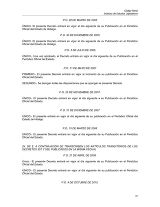Código Penal
                                                                     Instituto de Estudios Legislativos

                                  P.O. 28 DE MARZO DE 2005

ÚNICO. El presente Decreto entrará en vigor al día siguiente de su Publicación en el Periódico
Oficial del Estado de Hidalgo.

                                P.O. 30 DE DICIEMBRE DE 2005

ÚNICO. El presente Decreto entrará en vigor al día siguiente de su Publicación en el Periódico
Oficial del Estado de Hidalgo.

                                    P.O. 3 DE JULIO DE 2006

ÚNICO.- Una vez aprobado, el Decreto entrará en vigor al día siguiente de su Publicación en el
Periódico Oficial del Estado.


                                   P.O. 11 DE MAYO DE 2007

PRIMERO.- El presente Decreto entrará en vigor al momento de su publicación en el Periódico
Oficial del Estado.

SEGUNDO.- Se derogan todas las disposiciones que se opongan al presente Decreto.


                               P.O. 26 DE NOVIEMBRE DE 2007.

ÚNICO.- El presente Decreto entrará en vigor al día siguiente a su Publicación en el Periódico
Oficial del Estado.


                                P.O. 31 DE DICIEMBRE DE 2007

ÚNICO.- El presente entrará en vigor al día siguiente de su publicación en el Periódico Oficial del
Estado de Hidalgo.


                                  P.O. 10 DE MARZO DE 2008

ÚNICO.- El presente Decreto entrará en vigor al día siguiente de su Publicación en el Periódico
Oficial del Estado.


(N. DE E. A CONTINUACIÓN SE TRANSCRIBEN LOS ARTÍCULOS TRANSITORIOS DE LOS
DECRETOS 557 Y 558, PUBLICADOS EN LA MISMA FECHA)

                                   P.O. 21 DE ABRIL DE 2008.

Único.- El presente Decreto entrará en vigor al día siguiente de su Publicación en el Periódico
Oficial del Estado.

ÚNICO.- El presente Decreto entrará en vigor al día siguiente de su publicación en el Periódico
Oficial del Estado.


                                 P.O. 4 DE OCTUBRE DE 2010.




                                                                                                    87
 